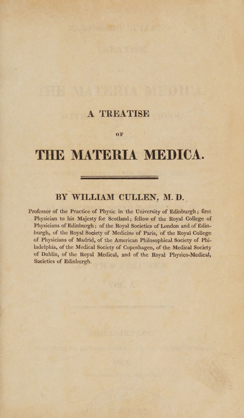 A TREATISE OF THE MATERIA MEDICA. BY WILLIAM CULLEN, M.D. Professor of the Practice of Physic in the University of Edinburgh ; first Physician to his Majesty for Scotland; fellow of the Royal College of Physicians of Edinburgh ; of the Royal Societies of London and of Edin- burgh, of the Royal Society of Medicine of Paris, of the Royal College of Physicians of Madrid, of the American Philosophical Society of Phi- ladelphia, of the Medical Society of Copenhagen, of the Medical Society of Dublin, of the Royal Medical, and of the Royal Physico-Medical, Societies of Edinburgh.