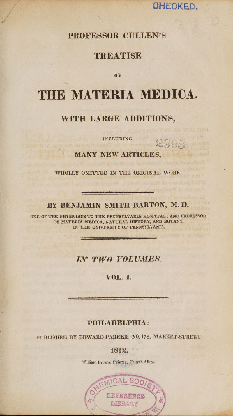 » . QHECKED. \ PROFESSOR CULLEN’S TREATISE OF THE MATERIA MEDICA. WITH LARGE ADDITIONS, INCLUDING | cen are pape hah SNe 8, “hE aS £¢ fade Ps ve. B Tey see ye. 3 MANY NEW ARTICLES, WHOLLY OMITTED IN THE ORIGINAL WORK.  BY BENJAMIN SMITH BARTON, M.D. ONE OF THE PHYSICIANS TO THE PENNSYLVANIA HOSPITAL; AND PROFESSOR OF MATERIA MEDICA, NATURAL HISTORY, AND BOTANY, IN THE UNIVERSITY OF PENNSYLVANIA,   IN TWO VOLUMES. VOL. I.   PHILADELPHIA : PUBLISHED BY EDWARD PARKER, NO.178, MARKET-STREBRY. 4812. William Brown, Printer, Church-Alley.    ,, PSP TT ee ee ee eRe 4 oats BF Aes REN Oe ya sa oon ; ( ae