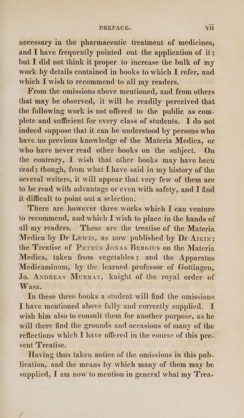 necessary in the pharmaceutic treatment of medicines, and I have frequently pointed out the application of it; but I did not think it proper to increase the bulk of my work by details contained in books to which I refer, and which I wish to recommend to all my readers. | From the omissions above mentioned, and from others that may be observed, it will be readily perceived that the following work is not offered to the public as com- plete and sufficient for every class of students. I do not indeed suppose that it can be understood by persons who have no previous knowledge of the Materia Medica, or who have never read other books on the subject. On_ the contrary, 1 wish that other books may have been read; though, from what I have said in my history of the several writers, it will appear that very few of them are to be read with advantage or even with safety, and I find it difficult to point out a selection. There are however three works which I ean venture to recommend, and which I wish to place in the hands of all my readers. ‘These are the treatise of the Materia Medica by Dr Lewis, as now published by Dr Arxry; the Treatise of Perrus Jonas Bererus on the Materia Medica, taken from vegetables; and the Apparatus Medicaminum, by the learned professor of Gottingen, Jo. AnprEAS Murray, knight of the royal order of Wasa. — In these three books a student will find the omissions [ have mentioned above fully and correctly supplied. I wish him also to consult them for another purpose, as he will there find the grounds and occasions of many of the reflections which I have offered in the course of this pre- sent Treatise. Having thus taken notice of the omissions in this pub- lication, and the means by which many of them may be supplied, f am now to mention in general what my Trea-