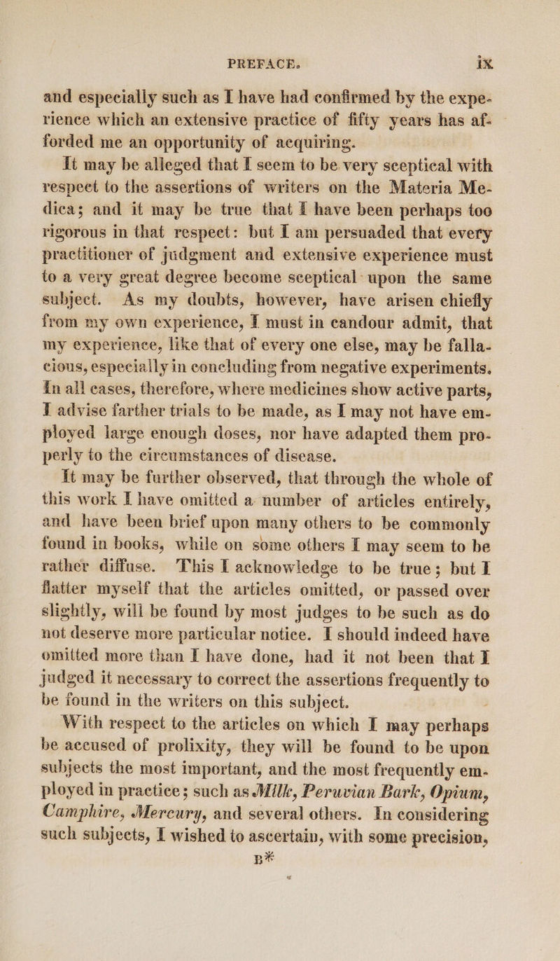 and especially such as I have had confirmed by the expe- rience which an extensive practice of fifty years has af- forded me an opportunity of acquiring. It may be alleged that I seem to be very sceptical with respeet to the assertions of writers on the Materia Me- dica; and it may be true that I have been perhaps too rigorous in that respect: but I am persuaded that every practitioner of judgment and extensive experience must to a very great degree become sceptical: upon the same subject. As my doubts, however, have arisen chiefly from my own experience, [ must in candour admit, that my experience, like that of every one else, may be falla- cious, especially in concluding from negative experiments. in ail eases, therefore, where medicines show active parts, I advise farther trials to be made, as I may not have em- ployed large enough doses, nor have adapted them pro- perly to the circumstances of disease. it may be further observed, that through the whole of this work I have omitted a number of articles entirely, and have been brief upon many others to be commonly found in books, while on some others I may seem to be rather diffuse. ‘This I acknowledge to be true; but I flatter myself that the articles omitted, or passed over slightly, will be found by most judges to be such as do not deserve more particular notice. I should indeed have omitted more than I have done, had it not been that I judged it necessary to correct the assertions frequently to be found in the writers on this subject. With respect to the articles on which I may botiligis be accused of prolixity, they will be found to be upon subjects the most important, and the most frequently em- ployed in practice; such as Milk, Peruvian Bark, Opium, Camphire, Mercury, and several others. In considering such subjects, I wished to ascertain, with some precision, B*