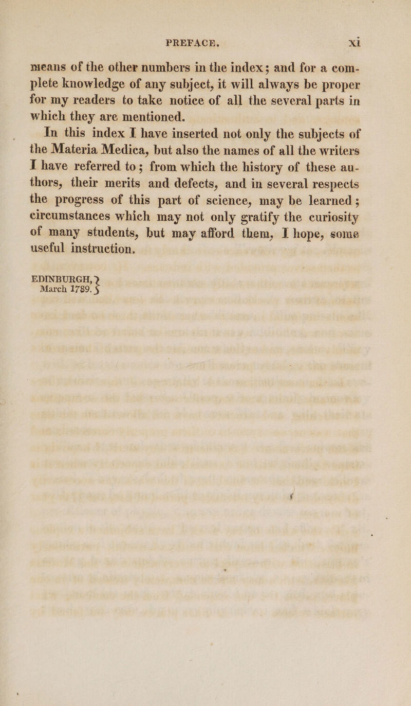 means of the other numbers in the index; and for a com- plete knowledge of any subject, it will always be proper for my readers to take notice of all the several parts in which they are mentioned. In this index I have inserted not only the subjects of the Materia Medica, but also the names of all the writers [have referred to; from which the history of these au- thors, their merits and defects, and in several respects the progress of this part of science, may be learned ; circumstances which may not only gratify the curiosity of many students, but may afford them, I hope, some useful instruction. EDINBURGH, March 1789.