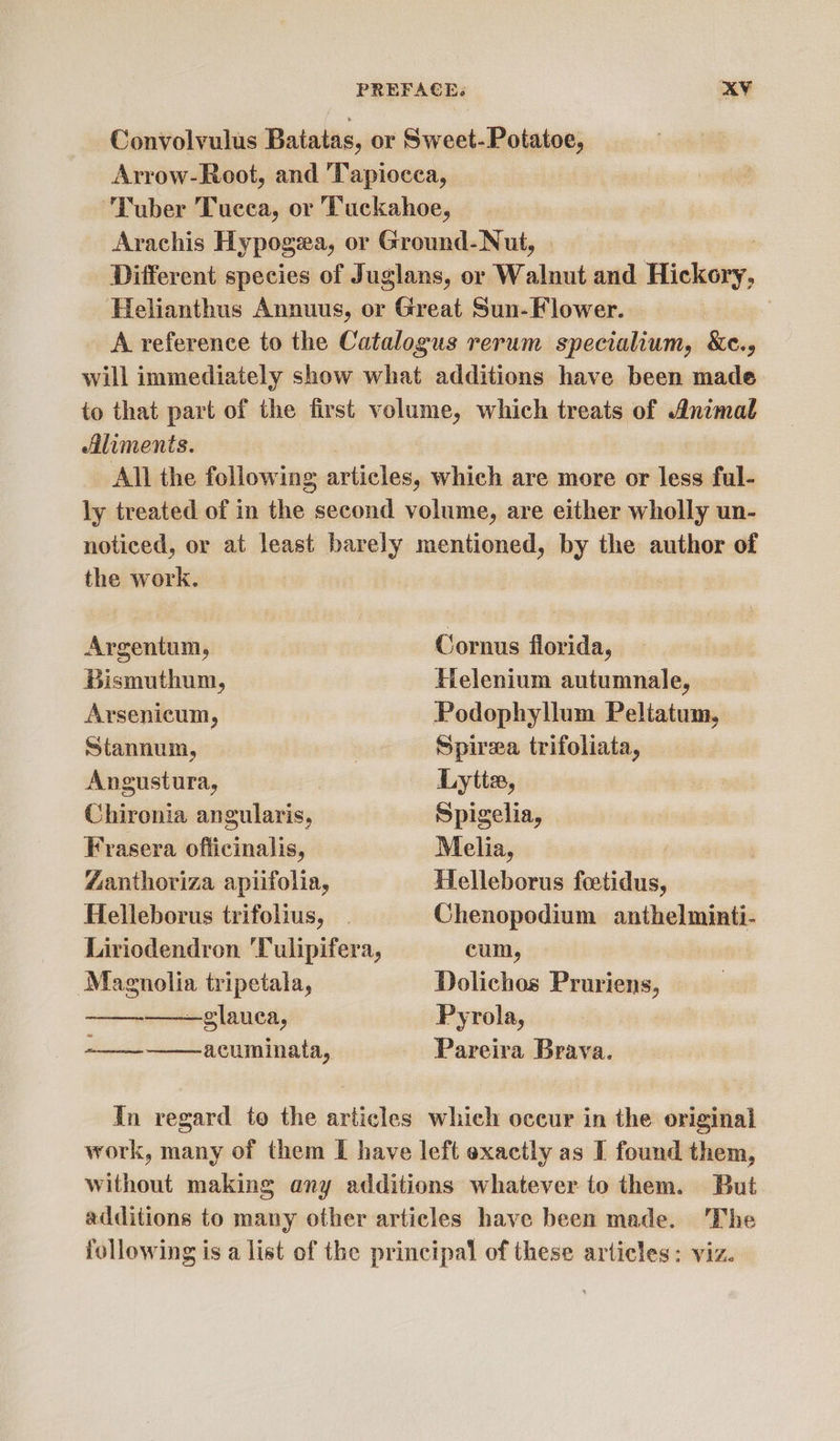 Convolvulus Baiatas, or Sweet-Potatoe, Arrow-Root, and 'Tapiocea, ‘Tuber Tucca, or Tuckahoe, Arachis Hypogea, or Ground- Nut, Different species of Juglans, or Walnut and dishers, Helianthus Annuus, or Great Sun- Flower. | A reference to the Catalogus rerum specialium, &amp;e., will immediately show what additions have been made to that part of the first volume, which treats of Animal Aliments. All the following articles, which are more or less ful- ly treated of in the second volume, are either wholly un- noticed, or at least barely mentioned, by the author of the work.   Argentum, Cornus florida, Bismuthum, Helenium autumnale, Arsenicum, Podophyllum Peltatum, Stannum, « Spirea trifoliata, Angustura, Lytta, Chironia angularis, Spigelia, — Frasera officinalis, Melia, “anthoriza apiifolia, Helleborus feotidus, Helleborus trifolius, | Chenopodium anthelminti- Liriodendron ‘Tulipifera, cum, Magnolia tripetala, Dolichos Pruriens, —glauca, Pyrola, ee acuminata, Pareira Brava.  In regard to the articles which occur in the original work, many of them I have left exactly as I found them, without making any additions whatever to them. But additions to many other articles have been made. The following is a list of the principal of these articles: viz.