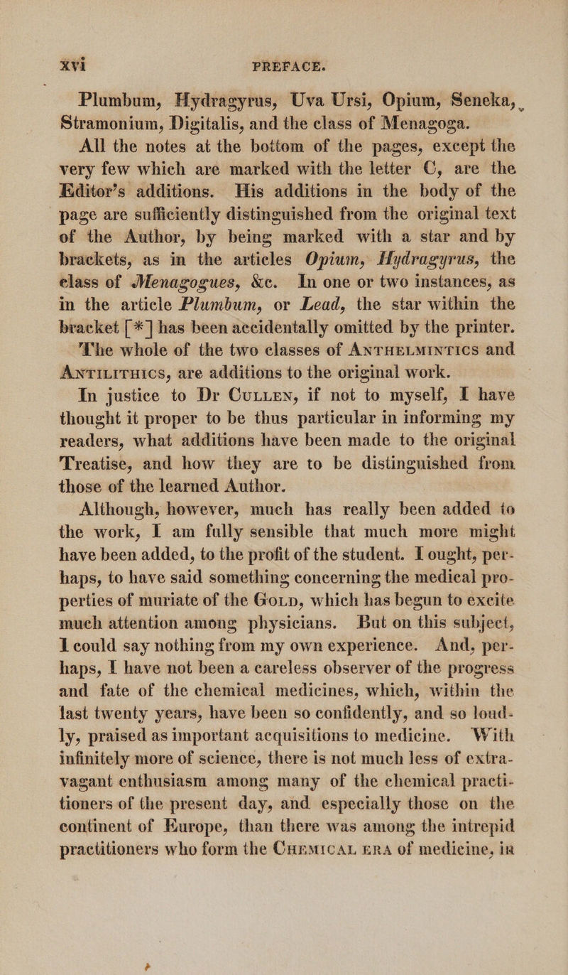 Plumbum, Hydragyrus, Uva Ursi, Opium, Seneka, | Stramonium, Digitalis, and the class of Menagoga. All the notes at the bottom of the pages, except the very few which are marked with the letter ©, are the Editor’s additions. His additions in the body of the page are sufficiently distinguished from the original text of the Author, by being marked with a star and by brackets, as in the articles Opium, Hydragyrus, the elass of Menagogues, &amp;c. In one or two instances, as in the article Plumbum, or Lead, the star within the bracket [*] has been accidentally omitted by the printer. The whole of the two classes of ANTHELMINTICS and Antixiruics, are additions to the original work. In justice to Dr Cutie, if not to myself, I have thought it proper to be thus particular in informing my readers, what additions have been made to the original Treatise, and how they are to be distinguished from those of the learned Author. Although, however, much has really been added io the work, I am fully sensible that much more might have been added, to the profit of the student. I ought, per- haps, to have said something concerning the medical pro- perties of muriate of the Goin, which has begun to excite much attention among physicians. But on this subject, I could say nothing from my own experience. And, per- haps, [ have not been a careless observer of the progress and fate of the chemical medicines, which, within the last twenty years, have been so contidently, and so loud- ly, praised as important acquisitions to medicine. With infinitely more of science, there is not much less of extra- vagant enthusiasm among many of the chemical practi- tioners of the present day, and especially those on the continent of Kurope, than there was among the intrepid practitioners who form the Curmrcan era of medicine, ir