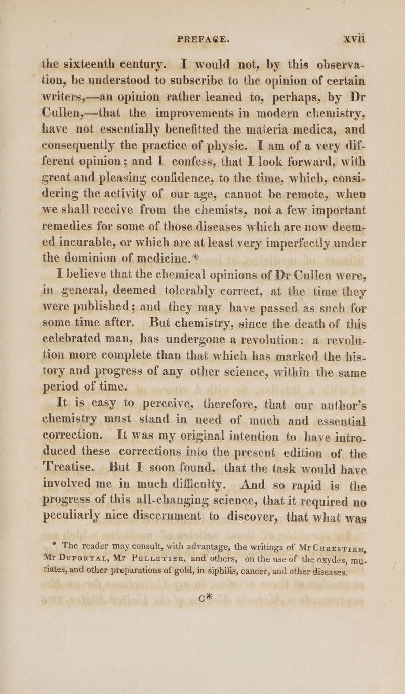 the sixteenth century. I would not, by this observa- tion, be understood to subscribe to the opinion of certain writers,—an opinion rather leaned to, perhaps, by Dr Cullen,—that the improvements in modern chemistry, have not essentially benefitted the materia medica, and consequently the practice of physic. [ am of a very dif- ferent opinion; and I confess, that I look forward, with great and pleasing confidence, to the time, which, consi- dering the activity of our age, cannot be remote, when we shall receive from the chemists, not a few important remedies for some of those diseases which are now deem- ed incurable, or which are at least very imperfectly under the dominion of medicine. * I believe that the chemical opinions of Dr Cullen were, in general, deemed tolerably correct, at the time they were published; and they may have passed as such for some time after. But chemistry, since the death of this celebrated man, has undergone a revolution: a revolu- tion more complete than that which has marked the his- tory and progress of any obliex science, within the same period of time. | It is easy to perceive, therefore, that our author’s chemistry must stand in need of much and essential - correction. It was my original intention to have intro- duced these corrections into the present edition of the Treatise. But I soon found, that the task would have involved me in much difficulty. And so rapid is the progress of this all-changing science, that it required no peculiarly nice discernment to discover, that what was * The reader may consult, with advantage, the writings of Mr CHRESTIEN, Mr Durortat, Mr PeLuerier, and others, onthe useof the oxydes, mu- nates, and other preparations of gold, in siphilis, cancer, and other diseases, O*