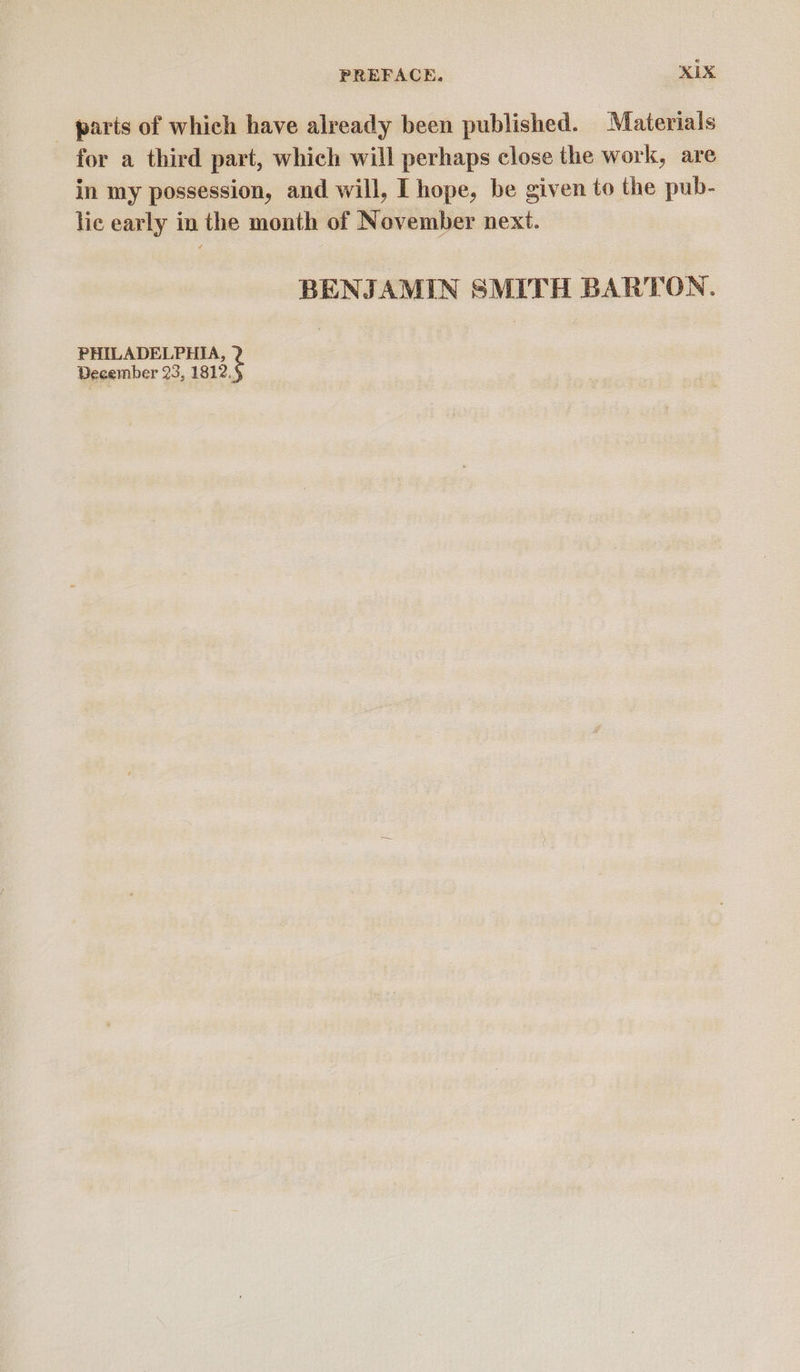 parts of which have already been published. Materials for a third part, which will perhaps close the work, are in my possession, and will, I hope, be given to the pub- lic early in the month of November next. BENJAMIN SMITH BARTON. PHILADELPHIA, December 23, 1812.
