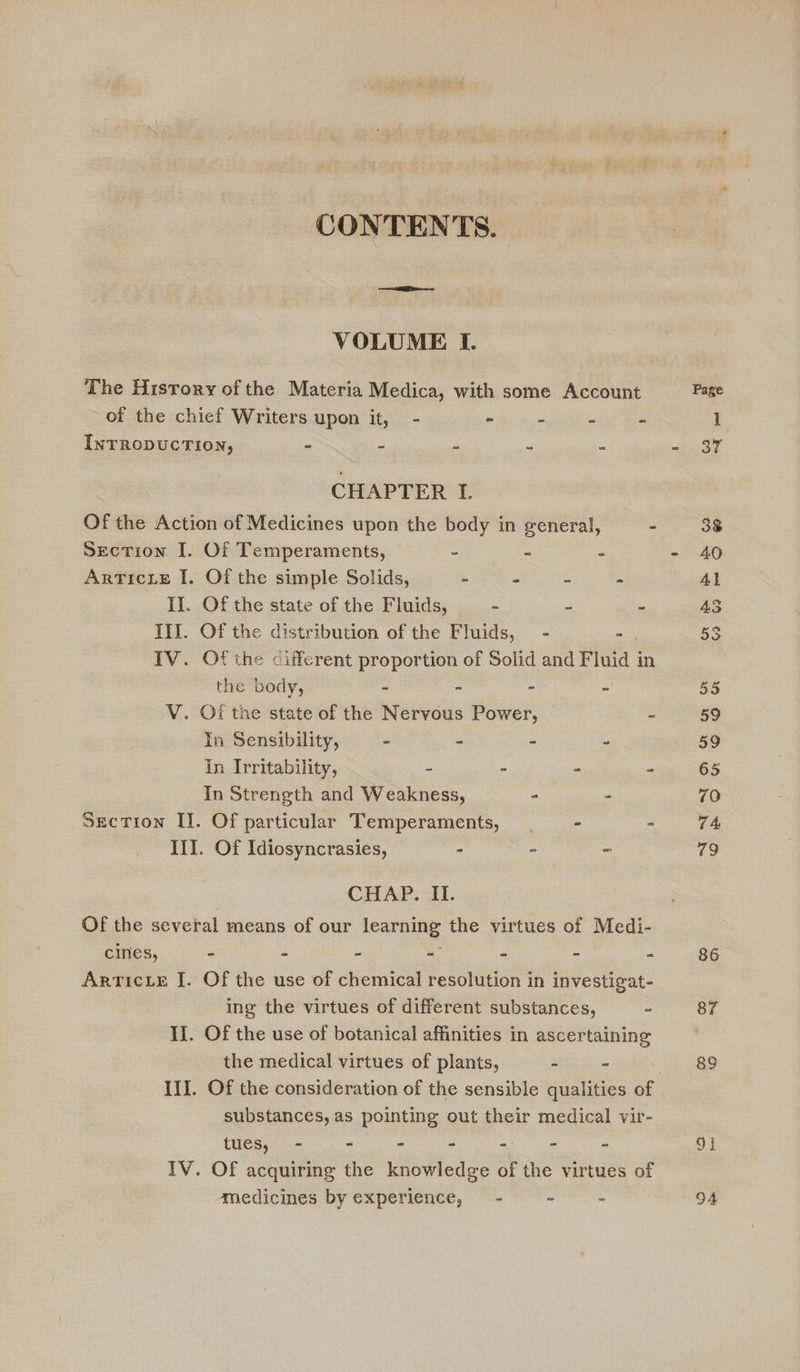 CONTENTS. VOLUME I. The History of the Materia Medica, with some Account Page of the chief Writers upon it, - - - - - 1 INTRODUCTION, - - - - - - 87 CHAPTER I. Of the Action of Medicines upon the body in general, - 38 Section I. Of Temperaments, - - - - 40 Articxe I. Of the simple Solids, - - - - At Il. Of the state of the Fluids, - 2 - 3 III. Of the distribution of the Fluids, = - - 53 IV. Of the different proportion of Solid and Fluid j in the body, - - - - 55 V. Of the state of the Nervous Power, ~ 59 In Sensibility, - - - as 59 In Irritability, - - - - 65 In Strength and Weakness, - - 70 Section II. Of particular Temperaments, - - TA Ii. Of Idiosyncrasies, - - - 79 CHAP. 11. Of the several means of our ican the virtues of Medi- cines, = - - - - = “ 86. ArTIcLE I. Of the use of chemical resolution in investigat- ing the virtues of different substances, - 87 II. Of the use of botanical affinities in ascertaining the medical virtues of plants, - - 89 III. Of the consideration of the sensible qualities of substances, as pointing out their medical vir- tues, - - - - - - - 91 IV. OF acquiring the knowledge of the virtues of medicines by experience, - ~ - 94