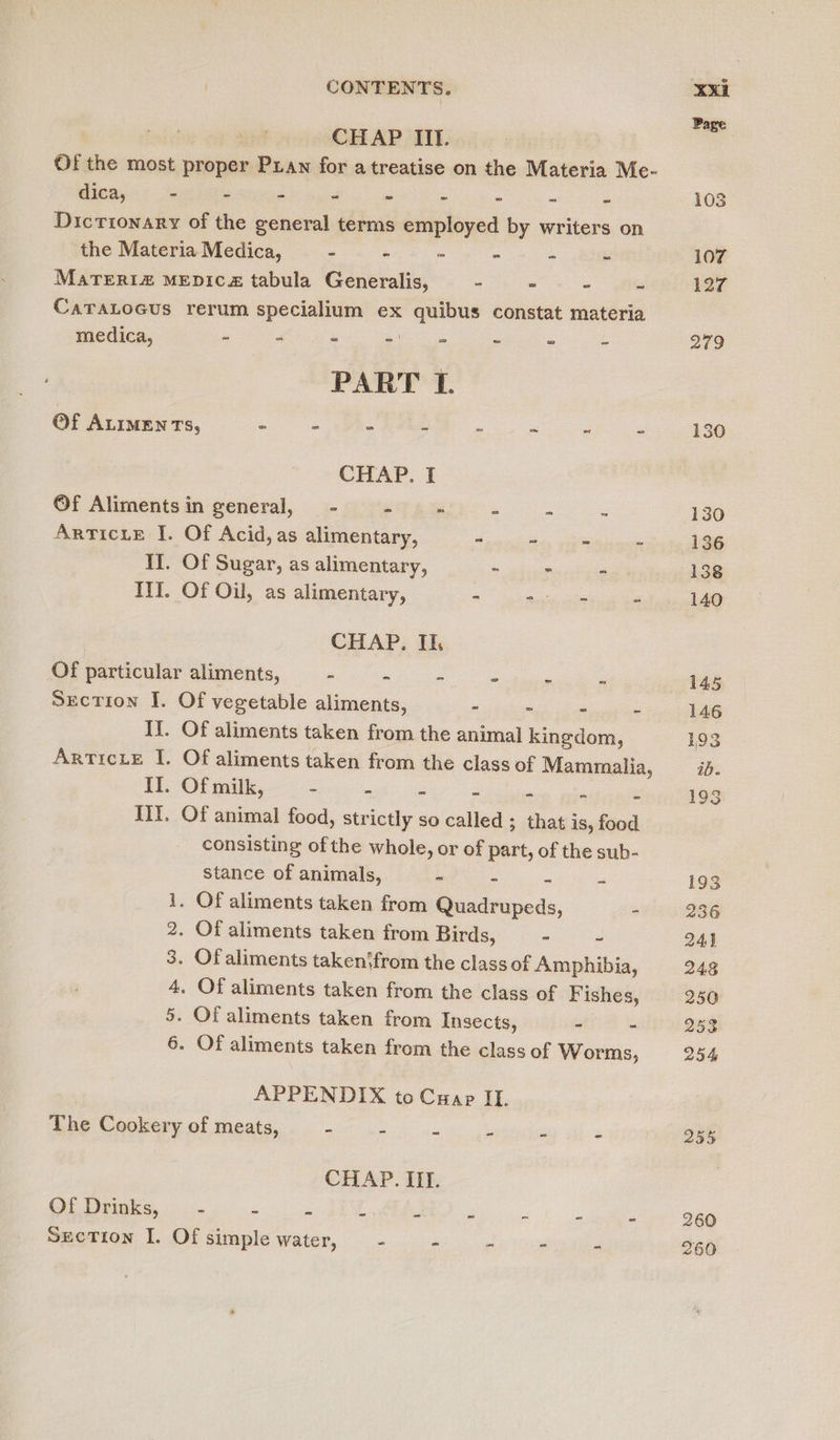 CHAP II. Of the most proper Puan for a treatise on the Materia Me- dica, ss - - - - - - ~ - ” Dictionary of the general terms employed by writers on the Materia Medica, - - - é ‘ 5 MaTERIz£ MEDICz tabula Generalis, - : ‘ S CaraLocus rerum specialium ex quibus constat materia medica, - “ : Sh i e « £ PART I. Of ALIMENTs, - : _ z é 2 z . CHAP. I ©f Aliments in general, - - - js x Articie I. Of Acid, as alimentary, - 2 : . II. Of Sugar, as alimentary, - 2 . Ill. Of Oil, as alimentary, - ESS 2 CHAP. Ik Of particular aliments, - - - * treet - Suction I. Of vegetable aliments, - - - - IJ. Of aliments taken from the animal kingdom, ArrticxLe I. Of aliments taken from the class of Mammalia, II. Of milk, - - - - - - - Ii. Of animal food, strictly so called ; that is, food consisting ofthe whole, or of part, of the sub- stance of animals, - = - 1. Of aliments taken from Quadrupeds, - 2. Of aliments taken from Birds, ~ ~ 3. Of aliments taken‘from the class of Amphibia, 4, Of aliments taken from the class of F ishes, 5. Of aliments taken from Insects, &gt; - 6. Of aliments taken from the class of Worms, APPENDIX to Cuap II. The Cookery of meats, - : E ‘ 5 4 CHAP. III. Of Drinks, . - - a A 7 e E ef Section I. Of simple water, - - - 4 255 260 260