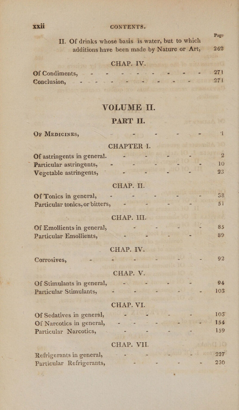 II. Of drinks whose basis is water, but to which CHAP. IV. Of Condiments, - - - - (+ 6 305 = fe ws Conclusion, - “6 = us a hay my VOLUME IT. PART II. Or MEDICINES, bs = e . i CHAPTER 1. Of astringents in general. - : 2 Z - Particular astringents, - - - i i Vegetable astringents, — - - . - CHAP. TT: Of Tonics in general, - - - z : Particular tonics, or bitters, “ : : : CHAP. III. Of Emollients in general, - - 9 Particular Emollients, - a : . CHAP. IV. Corrosives, - - é 3 : CHAP. V: Of Stimulants in general, ~ - : ‘ Particular Stimulants, - - i re = CHAP. VI. Of Sedatives in general, - : Of Narcotics in general, - ee ae é Particular Narcotics, - - . : CHAP. VII. Refrigerants in general, ~ ~ ‘ : Particular Refrigerants, - - . w Page 271 271 92
