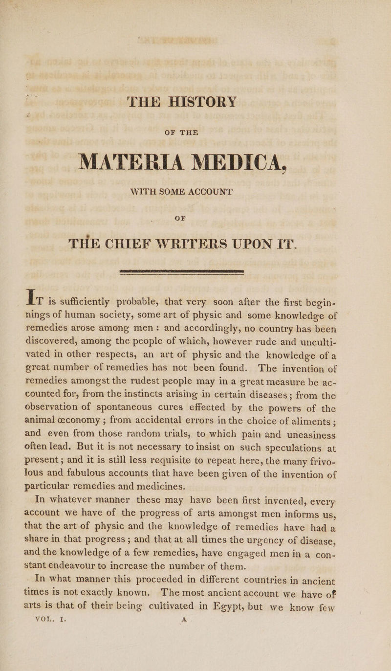 THE HISTORY OF THE MATERIA MEDICA, WITH SOME ACCOUNT OF THE CHIEF WRITERS UPON IT.  iE is sufficiently probable, that very soon after the first begin- nings of human society, some art of physic and some knowledge of remedies arose among men: and accordingly, no country has been discovered, among the people of which, however rude and unculti- vated in other respects, an art of physic andthe knowledge of a great number of remedies has not been found. The invention of remedies amongst the rudest people may in a great measure be ac- counted for, from the instincts arising in certain diseases; from the observation of spontaneous cures effected by the powers of the animal ceconomy ; from accidental errors inthe choice of aliments ; and even from those random trials, to which pain and uneasiness often lead. But it is not necessary to insist on such speculations at present ; and it is still less requisite to repeat here, the many frivo- lous and fabulous accounts that have been given of the invention of particular remedies and medicines. In whatever manner these may have been first invented, every account we have of the progress of arts amongst men informs us, that the art of physic and the knowledge of remedies have had a share in that progress ; and that at all times the urgency of disease, and the knowledge of a few remedies, have engaged men in a con- stant endeavour to increase the number of them. In what manner this proceeded in different countries in ancient times is not exactly known. The most ancient account we have of arts is that of their being cultivated in Egypt, but we know few