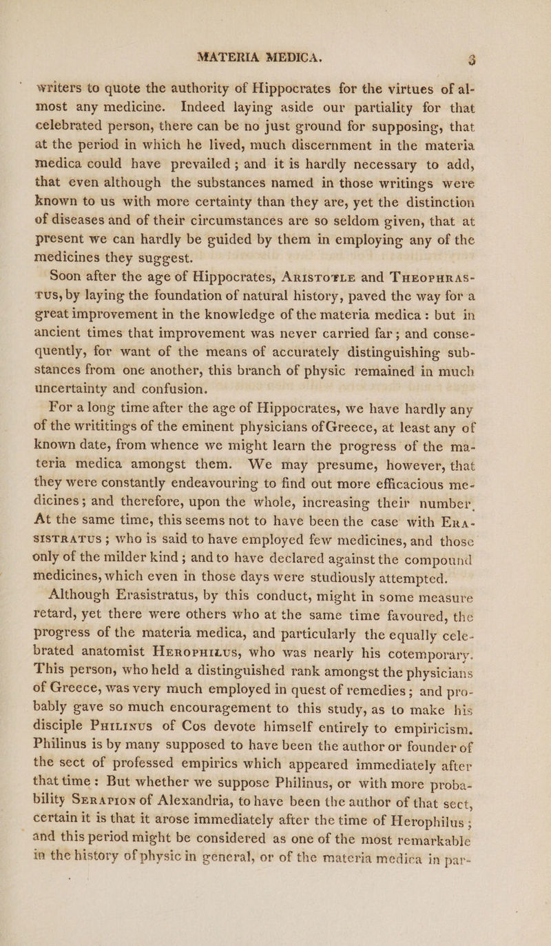 writers to quote the authority of Hippocrates for the virtues of al- most any medicine. Indeed laying aside our partiality for that celebrated person, there can be no just ground for supposing, that at the period in which he lived, much discernment in the materia medica could have prevailed; and it is hardly necessary to add, that even although the substances named in those writings were known to us with more certainty than they are, yet the distinction of diseases and of their circumstances are so seldom given, that at present we can hardly be guided by them in employing any of the medicines they suggest. Soon after the age of Hippocrates, AnisToFLE and THEOPHRAS- Tus, by laying the foundation of natural history, paved the way fora great improvement in the knowledge of the materia medica: but in ancient times that improvement was never carried far; and conse- quently, for want of the means of accurately distinguishing sub- stances from one another, this branch of physic remained in much uncertainty and confusion. For along time after the age of Hippocrates, we have hardly any of the writitings of the eminent physicians of Greece, at least any of known date, from whence we might learn the progress of the ma- teria medica amongst them. We may presume, however, that they were constantly endeavouring to find out more efficacious me- dicines ; and therefore, upon the whole, increasing their number. At the same time, this seems not to have been the case with Era- SISTRATUS ; who is said to have employed few medicines, and those only of the milder kind ; andto have declared against the compound medicines, which even in those days were studiously attempted. Although Erasistratus, by this conduct, might in some measure retard, yet there were others who at the same time favoured, the progress of the materia medica, and particularly the equally cele- brated anatomist Hrropuizus, who was nearly his cotemporary. This person, who held a distinguished rank amongst the physicians of Greece, was very much employed in quest of remedies; and pro- bably gave so much encouragement to this study, as to make his disciple Puttinus of Cos devote himself entirely to empiricism. Philinus is by many supposed to have been the author or founder of the sect of professed empirics which appeared immediately after that time: But whether we suppose Philinus, or with more proba- bility Szrapion of Alexandria, to have been the author of that sect, certain it is that it arose immediately after the time of Herophilus ; _ and this period might be considered as one of the most remarkable in the history of physic in greneral, or of the materia medica in par-