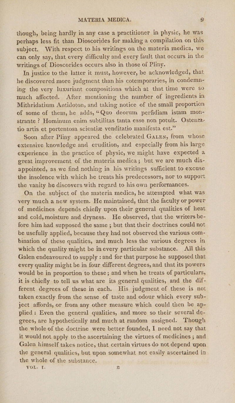 though, being hardly in any case a practitioner in physic, he was perhaps less fit than Dioscorides for making a compilation on this subject. With respect to his writings on the materia medica, we can only say, that every difficulty and every fault that occurs in the writings of Dioscorides occurs also in those of Pliny. In justice to the latter it must, however, be acknowledged, that he discovered more judgement than his cotemporaries, in condemn- ing the very luxuriant compositions which at that time were so much affected. After mentioning the number of ingredients in Mithridatium Antidoton, and taking notice of the small proportion of some of them, he adds, “Quo deorum perfidiam istam mon- strante ? Hominum enim subtilitas tanta esse non potuit. Ostenta- tio artis et portentosa scientiz venditatio manifesta est.” Soon after Pliny appeared the celebrated GaLen, from whose extensive knowledge and erudition, and especially from his large experience in the practice of physic, we might have expected a great improvement of the materia medica; but we are much dis- appointed, as we find nothing in his writings sufficient to excuse the insolence with which he treats his predecessors, nor to support the vanity he discovers with regard to his own performances. On the subject of the materia medica, he attempted what was very much a new system. He maintained, that the faculty or power of medicines depends chiefly upon their general qualities of heat and cold, moisture and dryness. He observed, that the writers be- fore him had supposed the same ; but that their doctrines could not be usefully applied, because they had not observed the various com- bination of these qualities, and much less the various degrees in which the quality might be inevery particular substance. All this Galen endeavoured to supply : and for that purpose he supposed that every quality might be in four different degrees, and that its powers would be in proportion to these; and when he treats of particulars, it is chiefly to tell us what are its general qualities, and the dif- ferent degrees of these in each. His judgment of these is not taken exactly from the sense of taste and odour which every sub- ject affords, or from any other measure which could then be ap- plied: Even the general qualities, and more so their several de- grees, are hypothetically and much at random assigned. Though the whole of the doctrine were better founded, I need not say that it would not apply to the ascertaining the virtues of medicines ; and Galen himself takes notice, that certain virtues do not depend upon the general qualities, but upon somewhat not easily ascertained in the whole of the substance. VOL: 1. B