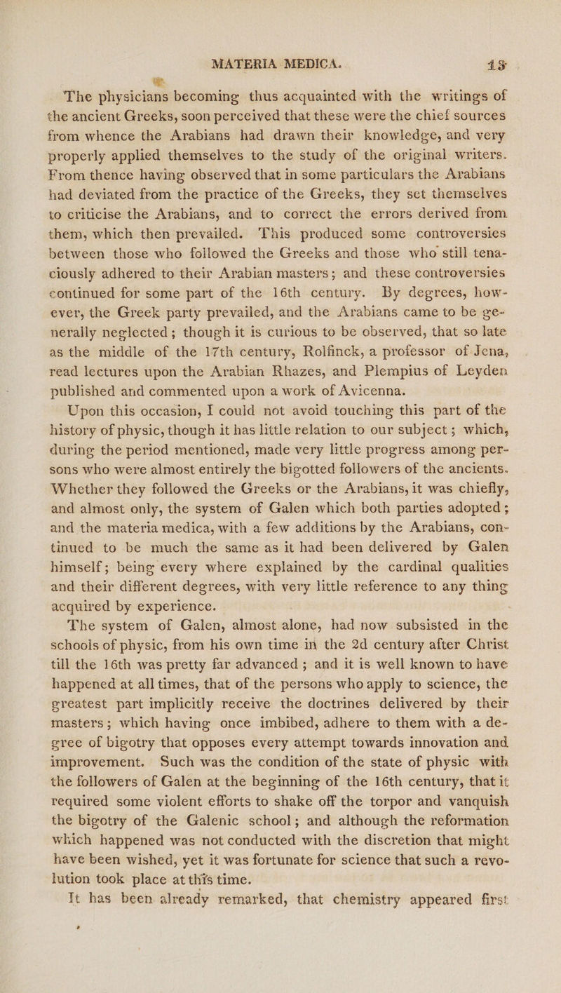 The physicians becoming thus acquainted with the writings of the ancient Greeks, soon perceived that these were the chief sources from whence the Arabians had drawn their knowledge, and very properly applied themselves to the study of the original writers. From thence having observed that in some particulars the Arabians had deviated from the practice of the Greeks, they set themselves to criticise the Arabians, and to correct the errors derived from them, which then prevailed. This produced some controversies between those who followed the Greeks and those who still tena- ciously adhered to their Arabian masters; and these controversies continued for some part of the 16th century. By degrees, how- ever, the Greek party prevailed, and the Arabians came to be ge- nerally neglected; though it is curious to be observed, that so late as the middle of the 17th century, Rolfinck, a professor of Jena, read lectures upon the Arabian Rhazes, and Plempius of Leyden published and commented upon a work of Avicenna. Upon this occasion, I could not avoid touching this part of the history of physic, though it has little relation to our subject ; which, during the period mentioned, made very little progress among per- sons who were almost entirely the bigotted followers of the ancients. Whether they followed the Greeks or the Arabians, it was chiefly, and almost only, the system of Galen which both parties adopted ; and the materia medica, with a few additions by the Arabians, con- tinued to be much the same as it had been delivered by Galen himself; being every where explained by the cardinal qualities and their different degrees, with very little reference to any thing acquired by experience. The system of Galen, almost alanis had now subsisted in the schools of physic, from his own time in the 2d century after Christ till the 16th was pretty far advanced ; and it is well known to have happened at all times, that of the persons who apply to science, the greatest part implicitly receive the doctrines delivered by their masters; which having once imbibed, adhere to them with a de- sree of bigotry that opposes every attempt towards innovation and improvement. Such was the condition of the state of physic with the followers of Galen at the beginning of the 16th century, that it required some violent efforts to shake off the torpor and vanquish the bigotry of the Galenic school; and although the reformation which happened was not conducted with the discretion that might have been wished, yet it was fortunate for science that such a revo- lution took place at thys time. Tt has been already remarked, that chemistry appeared first °