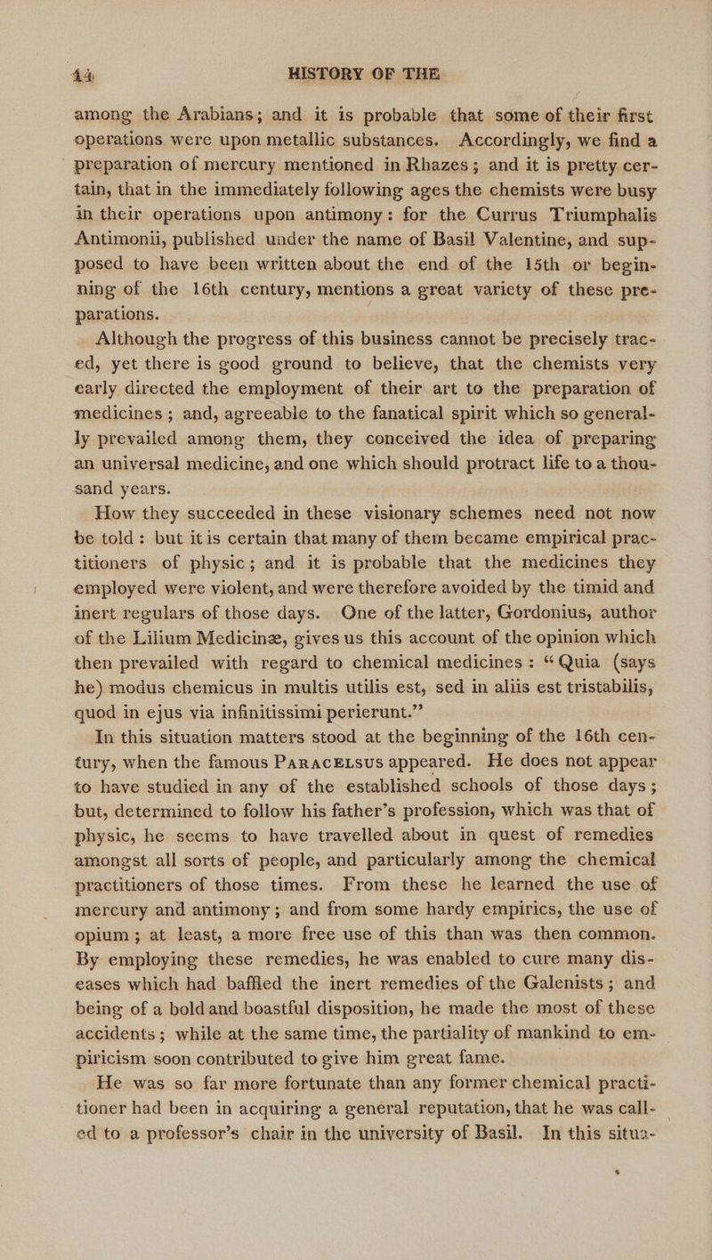 among the Arabians; and it is probable that some of their first operations were upon metallic substances. Accordingly, we find a preparation of mercury mentioned in Rhazes; and it is pretty cer- tain, that in the immediately following ages the chemists were busy in their operations upon antimony: for the Currus Triumphalis Antimoni, published under the name of Basil Valentine, and sup- posed to have been written about the end of the 15th or begin- ning of the 16th century, mentions a great variety of these pre- parations. | Although the progress of this business cannot be precisely trac- ed, yet there is good ground to believe, that the chemists very early directed the employment of their art to the preparation of medicines ; and, agreeable to the fanatical spirit which so general- ly prevailed among them, they conceived the idea of preparing an universal medicine, and one which should protract life to a thou- sand years. How they succeeded in these visionary schemes need not now be told: but itis certain that many of them became empirical prac- titioners of physic; and it is probable that the medicines they employed were violent, and were therefore avoided by the timid and inert regulars of those days. One of the latter, Gordonius, author of the Lilium Medicine, gives us this account of the opinion which then prevailed with regard to chemical medicines : “Quia (says he) modus chemicus in multis utilis est, sed in aliis est tristabilis, quod in ejus via infinitissimi perierunt.” In this situation matters stood at the beginning of the 16th cen- tury, when the famous ParacELsus appeared. He does not appear to have studied in any of the established schools of those days; but, determined to follow his father’s profession, which was that of physic, he seems to have travelled about in quest of remedies amongst all sorts of people, and particularly among the chemical practitioners of those times. From these he learned the use of mercury and antimony; and from some hardy empirics, the use of opium ; at least, a more free use of this than was then common. By employing these remedies, he was enabled to cure many dis- eases which had baffled the inert remedies of the Galenists; and being of a bold and boastful disposition, he made the most of these accidents ; while at the same time, the partiality of mankind to em- — piricism soon contributed to give him great fame. He was so far more fortunate than any former chemical practi- tioner had been in acquiring a general reputation, that he was call- | ed to a professor’s chair in the university of Basil. In this situa- 4