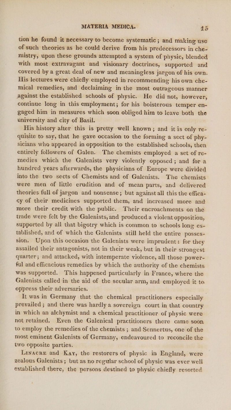 tion he found it necessary to become systematic; and making use of such theories as he could derive from his predecessors in che- mistry, upon these grounds attempted a system of physic, blended with most extravagant and visionary doctrines, supported and covered by a great deal of new and meaningless jargon of his own. fis lectures were chiefly employed in recommending his own che- mical remedies, and declaiming in the most outrageous manner against the established schools of physic. He did not, however, continue long in this employment; for his boisterous temper en- gaged him in measures which soon obliged him to leave both the university and city of Basil. His history atter this is pretty well known; and it is only re- quisite to say, that he gave occasion to the forming a sect of phy- sicians who appeared in opposition to the established schools, then entirely followers of Galen. The chemists employed a set of re- medies which the Galenists very violently opposed; and for a hundred years afterwards, the physicians of Europe were divided into the two sects of Chemists and of Galenists. The chemists were men of little erudition and of mean parts, and delivered theories full of jargon and nonsense; but against all this the effica- cy of their medicines supported them, and increased more and more their credit with the public. Their encroachments on the trade were felt by the Galenists, and produced. violent opposition, supported by all that bigotry which is common to schools long es- tablished, and of which the Galenists still held the entire posses- sion. Upon this occasion the Galenists were imprudent: for they assailed their antagonists, not in their weak, but in their strongest quarter; and attacked, with intemperate violence, all those power- ful and efficacious remedies by which the authority of the chemists was supported. This happened particularly in France, where the Galenists called in the aid of the secular arm, and employed it to oppress their adversaries. It was in Germany that the chemical practitioners especially prevailed ; and there was hardly a sovereign court in that country in which an alchymist and a chemical practitioner of physic were not retained. Even the Galenical practitioners there came soon to employ the remedies of the chemists ; and Sennertus, one of the most eminent Galenists of Germany, endeavoured to reconcile the two opposite parties. Linacre and Kay, the restorers of physic in England, were zealous Galenists ; but as no regular school of physic was ever well established there, the persons destined to physic chiefly resorted