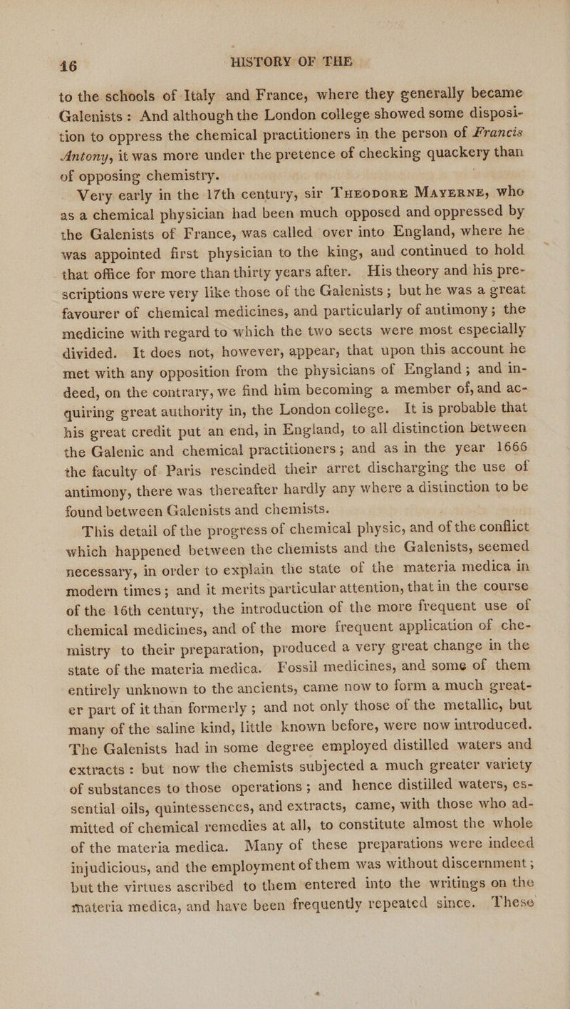 to the schools of Italy and France, where they generally became - Galenists : And although the London college showed some disposi- tion to oppress the chemical practitioners in the person of Francis Antony, it was more under the pretence of checking quackery than of opposing chemistry. | Very early in the 17th century, sir THzoporr Mayerne, whe as a chemical physician had been much opposed and oppressed by the Galenists of France, was called over into England, where he was appointed first physician to the king, and continued to hold that office for more than thirty years after. His theory and his pre- scriptions were very like those of the Galenists; but he was a ereat favourer of chemical medicines, and particularly of antimony; the medicine with regard to which the two sects were most especially divided. It does not, however, appear, that upon this account he met with any opposition from the physicians of England ; and in- deed, on the contrary, we find him becoming a member of, and ac- quiring great authority in, the London college. It is probable that his great credit put an end, in England, to all distinction between the Galenic and chemical practitioners; and as in the year 1666 the faculty of Paris rescinded their arret discharging the use of antimony, there was thereafter hardly any where a distinction to be found between Galenists and chemists. This detail of the progress of chemical physic, and of the conflict which happened between the chemists and the Galenists, seemed necessary, in order to explain the state of the materia medica in modern times; and it merits particular attention, that in the course of the 16th century, the introduction of the more frequent use of chemical medicines, and of the more frequent application of che- mistry to their preparation, produced a very great change in the state of the materia medica. Fossil medicines, and some of them entirely unknown to the ancients, came now to form a much great- er part of it than formerly ; and not only those of the metallic, but many of the saline kind, little known before, were now introduced. The Galenists had in some degree employed distilled waters and extracts: but now the chemists subjected a much greater variety of substances to those operations; and hence distilled waters, es- sential oils, quintessences, and extracts, came, with those who ad- mitted of chemical remedies at all, to constitute almost the whole of the materia medica. Many of these preparations were indeed injudicious, and the employment of them was without discernment ; but the virtues ascribed to them entered into the writings on the materia medica, and have been frequently repeated since. These