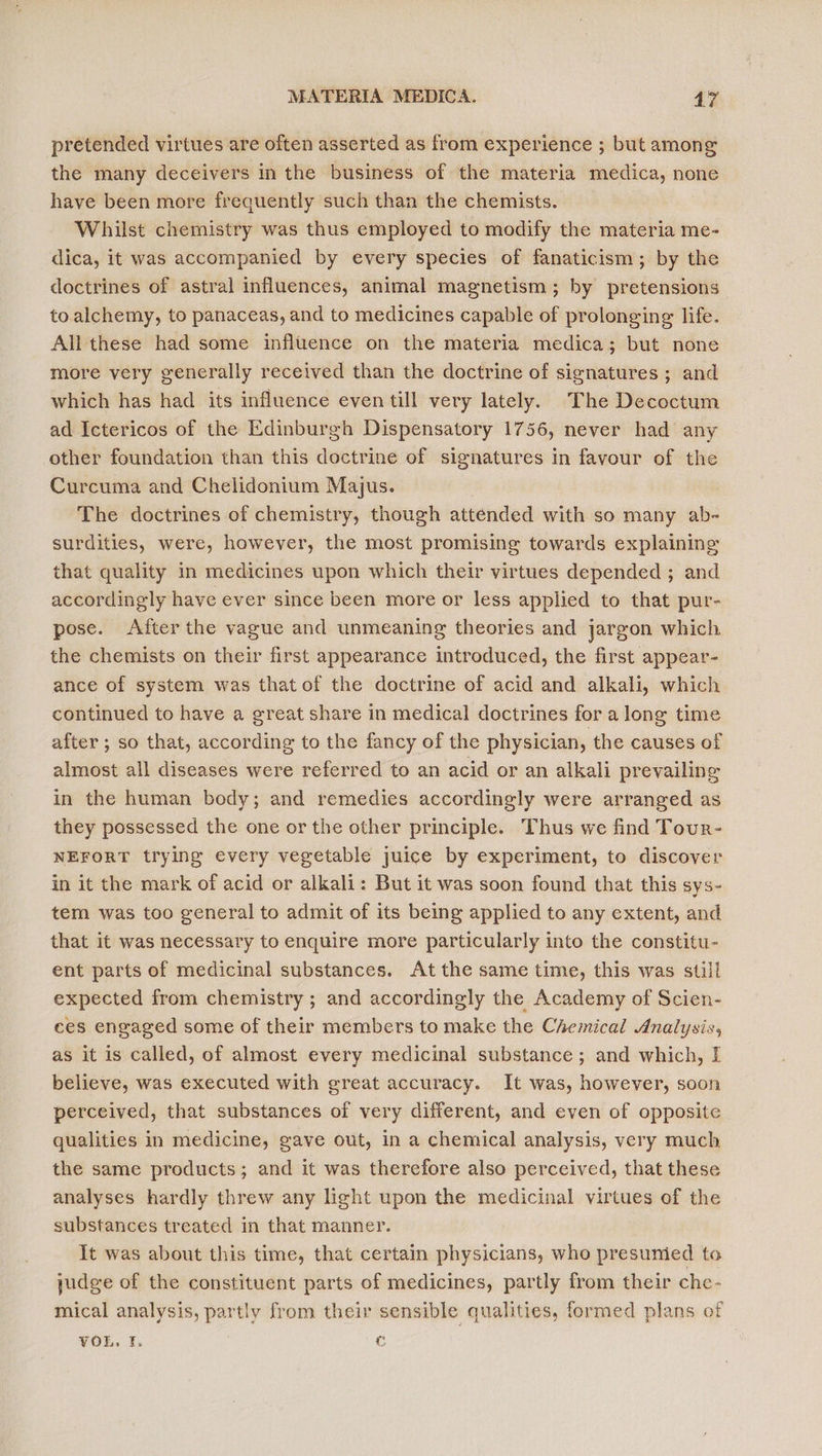 pretended virtues are often asserted as from experience ; but among the many deceivers in the business of the materia medica, none have been more frequently such than the chemists. Whilst chemistry was thus employed to modify the materia me- dica, it was accompanied by every species of fanaticism; by the doctrines of astral influences, animal magnetism; by pretensions to alchemy, to panaceas, and to medicines capable of prolonging life. All these had some influence on the materia medica; but none more very generally received than the doctrine of signatures ; and which has had its influence even till very lately. The Decoctum ad Ictericos of the Edinburgh Dispensatory 1756, never had any other foundation than this doctrine of signatures in favour of the Curcuma and Chelidonium Majus. The doctrines of chemistry, though attended with so many ab- surdities, were, however, the most promising towards explaining that quality in medicines upon which their virtues depended ; and accordingly have ever since been more or less applied to that pur- pose. After the vague and unmeaning theories and jargon which the chemists on their first appearance introduced, the first appear- ance of system was that of the doctrine of acid and alkali, which continued to have a great share in medical doctrines for a long time after ; so that, according to the fancy of the physician, the causes of almost all diseases were referred to an acid or an alkali prevailing in the human body; and remedies accordingly were arranged as they possessed the one or the other principle. Thus we find Tour- NEFORT trying every vegetable juice by experiment, to discover in it the mark of acid or alkali: But it was soon found that this sys- tem was too general to admit of its being applied to any extent, and that it was necessary to enquire more particularly into the constitu- ent parts of medicinal substances. At the same time, this was still expected from chemistry ; and accordingly the Academy of Scien- ces engaged some of their members to make the Chemical Analysis, as it is called, of almost every medicinal substance ; and which, I believe, was executed with great accuracy. It was, however, soon perceived, that substances of very different, and even of opposite qualities in medicine, gave out, in a chemical analysis, very much the same products; and it was therefore also perceived, that these analyses hardly threw any light upon the medicinal virtues of the substances treated in that manner. It was about this time, that certain physicians, who presumied to judge of the constituent parts of medicines, partly from their che- mical analysis, partly from their sensible qualities, formed plans of VOLE. I, 6