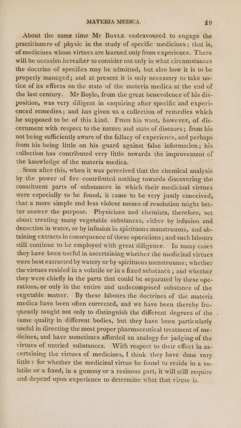 About the same time Mr Borie endeavoured to engage the practitioners of physic in the study of specific medicines; that is, of medicines whose virtues are learned only from experience. There will be occasion hereafter to consider not only in what circumstances the doctrine of specifics may be admitted, but also how it is to be properly managed; and at present it is only necessary to take no- tice of its effects on the state of the materia medica at the end of the last century. Mr Boyle, from the great benevolence of his dis- position, was very diligent in enquiring after specific and experi- enced remedies; and has given us a collection of remedies which he supposed to be of this kind. From his want, however, of dis- cernment with respect to the nature and state of diseases; from his not being sufficiently aware of the fallacy of experience, and perhaps from his being little on his guard against false information; his collection has contributed very little towards the improvement of the knowledge of the materia medica. Soon after this, when it was perceived that the chemical analysis by the power of fire contributed nothing towards discovering the constituent parts of substances in which their medicinal virtues were especially to be found, it came to be very justly conceived, that a more simple and less violent means of resolution might bet- ter answer the purpose. Physicians and chemists, therefore, set about treating many vegetable substances, either by infusion and decoction in water, or by infusion in spirituous menstruums, and ob- taining extracts in consequence of these operations; and such labours still continue to be employed with great diligence. In many cases they have been useful in ascertaining whether the medicinal virtues were best extracted by watery or by spirituous menstruums; whether the virtues resided in a volatile or in a fixed substance ; and whether they were chiefly in the parts that could be separated by these ope- rations, or only in the entire and undecomposed substance of the vegetable matter. By these labours the doctrines of the materia medica have been often corrected, and we have been thereby fre- quently taught not only to distinguish the different degrees of the same quality in different bodies, but they have been particularly useful in directing the most proper pharmaceutical treatment of me- dicines, and have sometimes afforded an analogy for judging of the virtues of untried substances. With respect to their effect in as- certaining the virtues of medicines, I think they have done very little : for whether the medicinal virtue be found to reside in a vo- latile or a fixed, in a gummy or a resinous part, it will still require and: depend upon experience to determine what that virtue is.