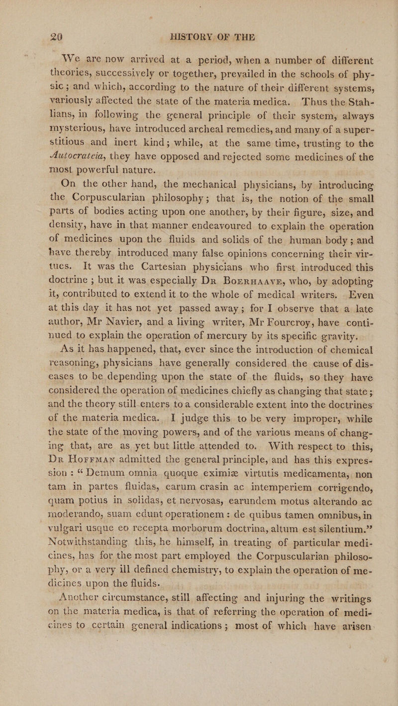 We are now arrived at a period, when a number of different theories, successively or together, prevailed in the schools of phy- sic ; and which, according to the nature of their different systems, variously affected the state of the materia medica. Thus the Stah- lians, in following the general principle of their system, always mysterious, have introduced archeal remedies, and many of a super- stitious and inert kind; while, at the same time, trusting to the Autocratcia, they have opposed and rejected some medicines of the most powerful nature. On the other hand, the mechanical physicians, by pipelining the Corpuscularian philosophy; that is, the notion of the small parts of bodies acting upon one another, by their figure, size, and density, have in that manner endeavoured to explain the operation of medicines upon the fluids and solids of the human body ; and have.thereby introduced many false opinions concerning their vir- tues. It was the Cartesian physicians who first introduced this doctrine ; but it was especially Dk Bozruaave, who, by adopting it, contributed to extend it to the whole of medical writers. Even at this day it has not yet passed away; for I observe that a late author, Mr Navier, and a living writer, Mr Fourcroy, have conti- nued to explain the operation of mercury by its specific gravity. As it has happened, that, ever since the introduction of chemical reasoning, physicians have generally considered the cause of dis- eases to be depending upon the state of the fluids, so they have considered the operation of medicines chiefly as changing that state; and the theory still-enters to a considerable extent into the doctrines of the materia medica. I judge this to be very improper, while the state of the moving powers, and of the various means of chang- ing that, are as yet but little attended to. With respect to this, Dr Horrman admitted the general principle, and has this expres- sion : “ Demum omnia. quoque eximie virtutis medicamenta, non tam in partes fluidas, earum crasin ac intemperiem corrigendo, quam potius in solidas, et nervosas, earundem motus alterando ac moderando, suam edunt operationem: de quibus tamen omnibus, in vulgari usque eo recepta morborum doctrina, altum est silentium.” Notwithstanding this, he himself, in treating of particular medi- cines, has for the most part employed the Corpuscularian philoso- phy, or a very ill defined chemistry, to explain the operation of me- dicines upon the fluids. _ Another circumstance, still affecting and injuring the writings on the materia medica, is that of referring the operation of medi- cines to certain general indications; most of which have arisen: