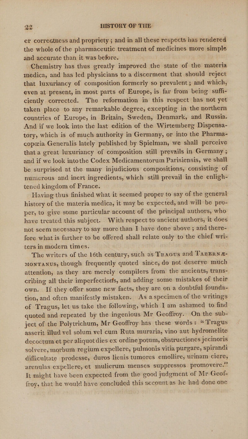 er correctness and propriety ; and in all these respects has rendered the whole of the pharmaceutic treatment of medicines more simple and accurate than it was before. Chemistry has thus greatly improved the state of the materia medica, and has led physicians to a discerment that should reject that luxuriancy of composition formerly so prevalent ; and which, even at present, in most parts of Europe, is far from being sufli- ciently corrected. The reformation in this respect has not yet taken place to any remarkable degree, excepting in the northern countries of Europe, in Britain, Sweden, Denmark, and Russia. And if we look into the last edition of the Wirtemberg Dispensa- tory, which is of much authority in Germany, or into the Pharma- copceia Generalis lately published by Spielman, we shall perceive that a great luxuriancy of composition still prevails in Germany ; and if we look intothe Codex Medicamentorum Parisiensis, we shall be surprised at the many injudicious compositions, consisting of numerous and inert ingredients, which still prevail in the enligh- tened kingdom of France. : Having thus finished what it seemed proper to say of the general history of the materia medica, it may be expected, and will be pro- per, to give some particular account of the principal authors, who have treated this subject. With respect to ancient authors, it does not seem necessary to say more than J have done above ; and there- fore what is farther to be offered shall relate only to the chief wri- ters in modern times. The writers of the 16th century, such as Tracus and TanERNa- MONTANUS, though frequently quoted since, do not deserve much attention, as they are merely compilers from the ancients, trans- cribing all their imperfections, and adding some mistakes of their own. If they offer some new facts, they are on a doubtful founda- tion, and often manifestly mistaken. As a specimen of the writings of Tragus, let us take the following, which Iam ashamed to find quoted and repeated by the ingenious Mr Geoffroy. On the sub- ject of the Polytrichum, Mr Geoffroy has these words: “ Tragus asserit illud vel solum vel cum Ruta muraria, vino aut hydromelite decoctum et per aliquot dies ex ordine potum, obstructiones jecinoris solvere, morbum regium expellere, pulmonis vitia purgare, spirandi difficultate prodesse, duros lienis tumores emollire, urinam ciere, arenulas expellere, et mulierum menses suppressos promovere.”’ It might have been expected from the good judgment of Mr Geol- froy, that he would have concluded this account as he had done one