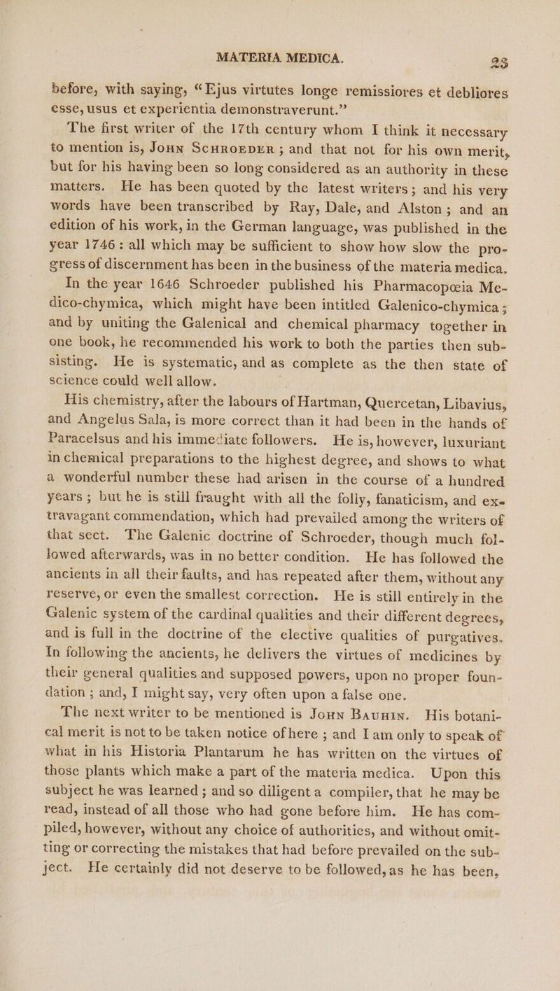 wee 8 before, with saying, “Ejus virtutes longe remissiores et debliores esse, usus et experientia demonstraverunt.” The first writer of the 17th century whom I think it necessary to mention is, Joun Scuroever ; and that not for his own merit, but for his having been so long considered as an authority in these matters. He has been quoted by the latest writers; and his very words have been transcribed by Ray, Dale, and Alston; and an edition of his work, in the German language, was published in the year 1746: all which may be sufficient to show how slow the pro- gress of discernment has been in the business of the materia medica, In the year 1646 Schroeder published his Pharmacopcia Me- dico-chymica, which might have been intitled Galenico-chymica ; and by uniting the Galenical and chemical pharmacy together in one book, he recommended his work to both the parties then sub- sisting. He is systematic, and as s complete as the then state of science could well allow. His chemistry, after the labours a Hartman, Quercetan, Libavius, and Angelus Sala, is more correct than it had been in the hands of Paracelsus and his immediate followers. He is, however, luxuriant in chemical preparations to the highest degree, and shows to what a wonderful number these had arisen in the course of a hundred. years ; but he is still fraught with all the folly, fanaticism, and ex travagant commendation, which had prevailed among the writers of that sect. The Galenic doctrine of Schroeder, though much fol- lowed afterwards, was in no better condition. He has followed the ancients in all their faults, and has repeated after them, without any reserve, or even the smallest correction. He is still entirely in the Galenic system of the cardinal qualities and their different degrees, and is full in the doctrine of the elective qualities of purgatives. In following the ancients, he delivers the virtues of medicines by their general qualities and supposed powers, upon no proper foun- dation ; and, I might say, very often upon a false one. The next writer to be mentioned is Jouw Baunin. His botani- cal merit is not to be taken notice ofhere ; and I am only to speak of what in his Historia Plantarum he has written on the virtues of those plants which make a part of the materia medica. Upon this subject he was learned ; and so diligent a compiler, that he may be read, instead of all those who had gone before him. He has com- piled, however, without any choice of authorities, and without omit- ting or correcting the mistakes that had before prevailed on the sub- ject. He certainly did not deserve to be followed,as he has been,