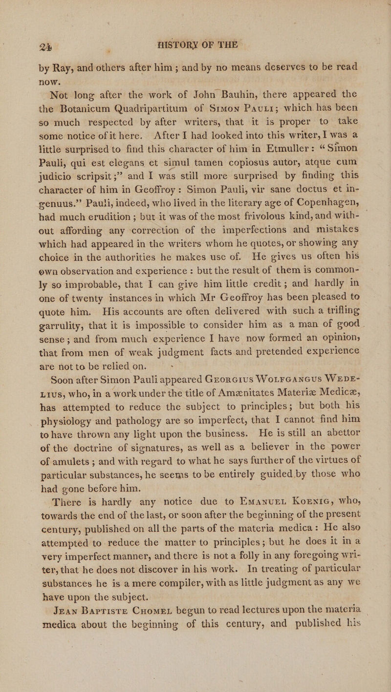 by Ray, and others after him ; and by no means deserves to be read now. Not long after the work of John Bauhin, there appeared the the Botanicum Quadripartitum of Simon Pauti; which. has been so much respected by after writers, that it is proper to take some notice of ithere. After I had looked into this writer, 1 was a little surprised to find this character of him in Etmuller: “ Simon Pauli, qui est elegans et simul tamen copiosus autor, atque cum judicio scripsit ;” and I was still more surprised by finding this character of him in Geoffroy: Simon Pauli, vir sane doctus et in- eenuus.” Pauli, indeed, who lived in the literary age of Copenhagen, had much erudition ; but it was of the most frivolous kind, and with- — out affording any ‘correction of the imperfections and mistakes which had appeared in the writers whom he quotes, or showing any choice in the authorities he makes use of. He gives us often his ewn observation and experience: but the result of them is common- ly so improbable, that I can give him little credit ; and hardly in one of twenty instances in which Mr Geoffroy has been pleased to quote him. His accounts are often delivered with such a trifling garrulity, that it is impossible to consider him as a man of good. sense; and from much experience I have now formed an opinion, that from men of weak judgment facts and pretended experience are not to be relied on. _ | Soon after Simon Pauli appeared Grorcrus WoLrGancus WEDE- L1us, who, in a work under the title of Amenitates Materiz Medice, has attempted to reduce the subject to principles; but both his physiology and pathology are so imperfect, that I cannot find him to have thrown any light upon the business. He is still an abettor of the doctrine of signatures, as well as a believer in the power of amulets ; and with regard to what he says further of the virtues of particular substances, he seems to be entirely guided by those who had gone before him. There is hardly any notice due to Emanur. Kornie, who, towards the end of the last, or soon after the beginning of the present century, published on all the parts of the materia medica: He also attempted to reduce the matter to principles; but he does it ina very imperfect manner, and there is not a folly in any foregoing wri- ter, that he does not discover in his work. In treating of particular substances he is a mere compiler, with as little judgment as any we have upon the subject. Jean Barriste Cuomex begun to read lectures upon the materia _ medica about the beginning of this century, and published his