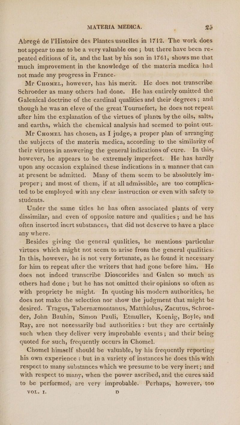 Abregé de l’Histoire des Plantes usuelles in 1712. The work does not appear to me to be a very valuable one ; but there have been re- peated editions of it, and the last by his son in 1761, shows me that much improvement in the knowledge of the materia medica had not made any progress in France. Mr Cuomet, however, has his merit. He does not transcribe Schroeder as many others had done. He has entirely omitted the Galenical doctrine of the cardinal qualities and their degrees ; and though he was an eleve of the great Tournefort, he does not repeat after him the explanation of the virtues of plants by the oils, salts, and earths, which the chemical analysis had seemed to point out. Mr Cuomet has chosen, as I judge, a proper plan of arranging the subjects of the materia medica, according to the similarity of their virtues in answering the general indications of cure. In this, however, he appears to be extremely imperfect. He has hardly upon any occasion explained these indications in a manner that can at present be admitted. Many of them seem to be absolutely im- proper; and most of them, if at all admissible, are too complica- ted to be employed with any clear instruction or even with safety to students. Under the same titles he has often associated plants of very dissimilar, and even of opposite nature and qualities; and he has often inserted inert substances, that did not deserve to have a place any where. Besides giving the general qualities, he mentions particular virtues which might not seem to arise from the general qualities. In this, however, he is not very fortunate, as he found it necessary for him to repeat after the writers that had gone before him. He does not indeed transcribe Dioscorides and Galen so much as others had done; but he has not omitted their opinions so often as with propriety he might. In quoting his modern authorities, he does not make the selection nor show the judgment that might be desired. Tragus, Tabernzemontanus, Matthiolus, Zacutus, Schroe- der, John Bauhin, Simon Pauli, Etmuller, Koenig, Boyle, and Ray, are not necessarily bad authorities: but they are certainly such when they deliver very improbable events; and their being quoted for such, frequently occurs in Chomel. Chomel himself should be valuable, by his frequently reporting his own experience : but ina variety of instances he does this with respect to many substances which we presume to be very inert; and with respect to many, when the power ascribed, and the cures said to be performed, are very improbable. Perhaps, however, toe VOL. 3, | D