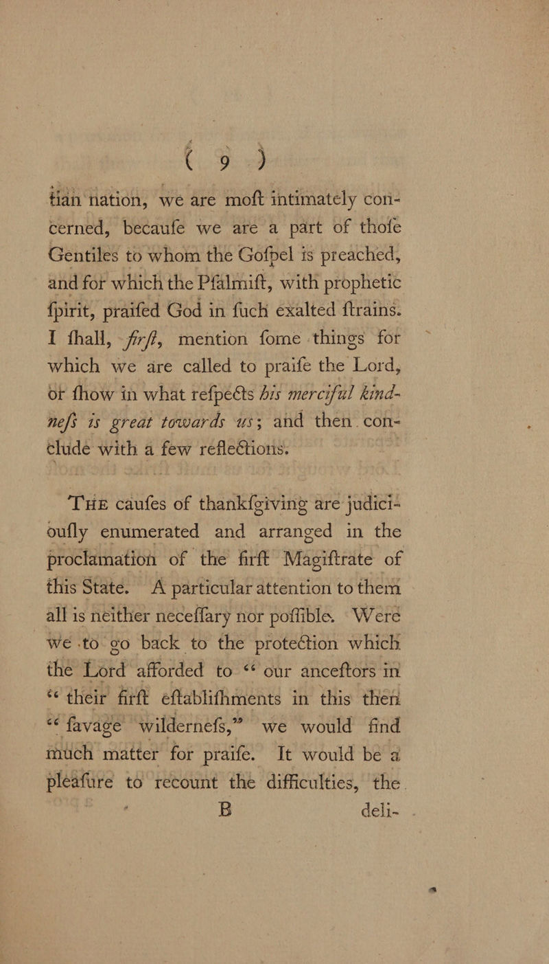 Cie fan nation, we are moft intimately con- cerned, becaufe we are a part of thofe Gentiles to whom the Gofpel is preached, and for which the Pfalmift, with prophetic {pirit, praifed God in fuch exalted ftrains. I thall, frff, mention fome things for which we are called to praife the Lord, ot fhow in what refpeéts Ais merciful hind- nefi is great towards us; and then. con- clude with a few reflections. | THE caufes of thankfgiving are judici- oufly enumerated and arranged in the proclamation of the firft Magiftrate of this State. A particular attention to them all is neither neceffary nor poffible. Were we .to go back to the protection which the Lord afforded to “ our anceftors in ‘their firft eftablithments in this then “‘ favage wildernefs,” we would find much matter for praife. It would be a pléafure to recount the difficulties, the. B deli-
