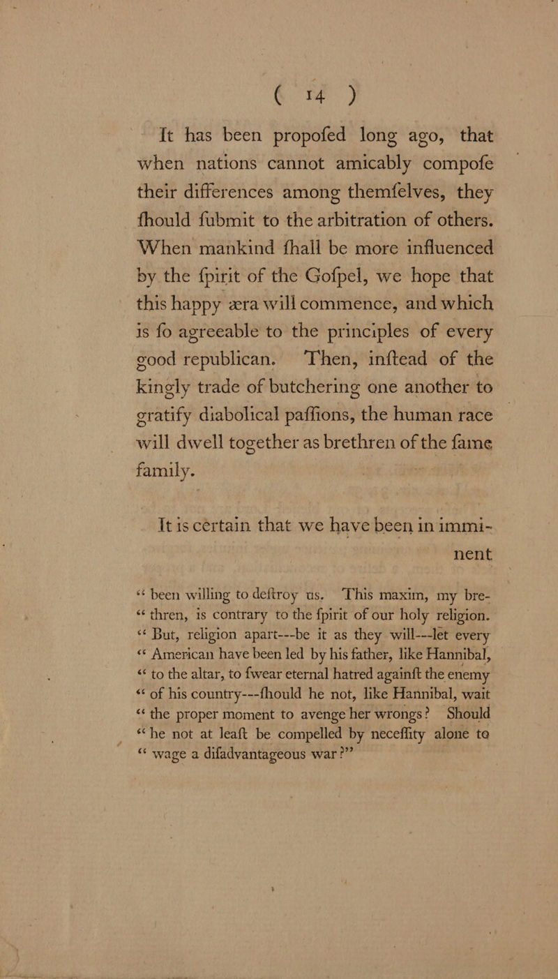 G ) It has been propofed long ago, that when nations cannot amicably compofe their differences among themfelves, they fhould fubmit to the arbitration of others. When mankind fhall be more influenced by the {pirit of the Gofpel, we hope that this happy zra will commence, and which is fo agreeable to the principles of every good republican. Then, inftead of the kingly trade of butchering one another to gratify diabolical paffions, the human race will dwell together as brethren of the fame family. | It is certain that we have been in immi- nent *¢ been willing to.deftroy us. This maxim, my bre- *‘thren, is contrary to the fpirit of our holy religion. ‘* But, religion apart---be it as they will---let every «* American have been led by his father, like Hannibal, << to the altar, to fwear eternal hatred againit the enemy <‘ of his country---fhould he not, like Hannibal, wait ‘the proper moment to avenge Hes wrongs? Should “he not at Jeaft be compelled by neceffity alone te “ wage a difadvantageous war?”