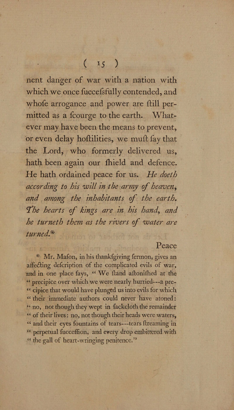 Ci Blow) nent danger of war with a nation with which we once fuccefsfully contended, and whofe arrogance and power are {till per- mitted as a fcourge tothe earth. What- ever may have been the means to prevent, or even delay hoftilities, we mutt fay that the Lord, who formerly delivered us, hath been again our fhield and defence. He hath ordained peace for us. He doeth according to his will in the army of heaven, and among the inhabitants of the earth, The hearts of kings are in his hand, and — he turneth them as the rivers of water are turned.* Peace * Mr. Mafon, in his thankfgiving fermon, gives an affecting defcription of the complicated evils of war, and in one place fays, ‘‘ We ftand aftonifhed at the ‘¢ precipice over which we were nearly hurried---a pre- << cipice that would have plunged us into evils for which “¢ their immediate authors could never have atoned: ‘no, not though they wept in fackcloth the remainder << of their lives: no, not though their heads were waters, ‘“‘ and their eyes fountains of tears---tears ftreaming in “« perpetual fucceffion, and every drop embittered with ‘ the gall of heart-wringing penitence.”