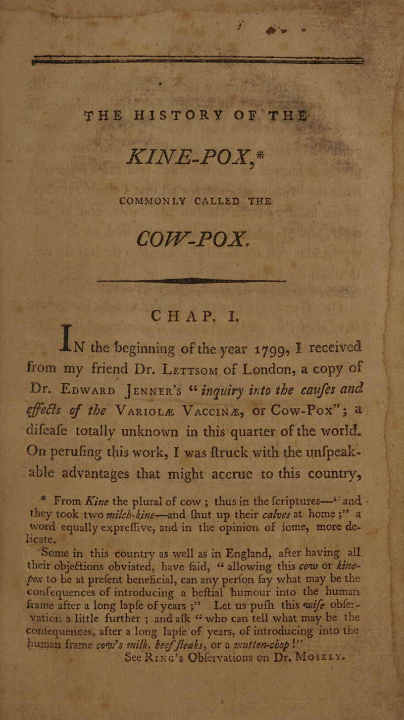  e   Rie a a Neon vs : > ue Pe dae Pepe ee Ae é h THE HISTORY OF THE i oa, ALIVE OAM ee ‘COMMONLY CALLED THE j 3 CHAP. I. | { . . ; f PG Ls the beginning of the year 1799, I received f &amp; from my friend Dr. Lertsom of London, a copy of — Dr. Epwarp Jrnner’s * inquiry into the caufesand effects of the Variotm Vaccin&amp;, or Cow-Pox”; a. difeafe totally unknown in this quarter of the world. On perufing this work, I was ftruck with the unfpeak- able advantages that might accrue to this country, Spine Bice OO “a “* From Kine the plural of cow ; thus in the {criptures—* and « they took two milch-kine—and {hut up their calves at home ;” a word equally expreflive, and in the opinion of iome, more de- , licate, ~ x “Some in this country as well as in England, after having all their objeGtions obviated, have faid, “ allowing this cow or kize- i _ pox to be at prefent beneficial, can any perfon fay what may be the _ confequences of introducing a beftial humour into the human frame after a long lapfe of years 3? Let us pufh this wife obfer< Vation a little further ; and afk “who can tell what may be the r é : e \ confequences, after a long lapfe of years, of introducing into the — oy human frame cow’s milk, beef fleaks, or a mutionchop$” ae ~ See Rine’s Obfervations on Dr, Moserye 