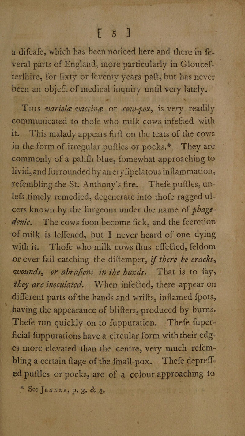 a difeafe, which has been noticed here and there in fe- terfhire, for fixty or feventy years paft, but has never been an objeé of medical inquiry until very ie a Tus wariola vaccine OY cow-pox, 1s very Tadiy communicated to thofe who milk cows infeéted with it. This malady appears firft on the teats of the cows in the form of irregular puftles or pocks. * They are commonly of a palifh blue, fomewhat approaching to livid, and furrounded by an ery fipelatous inflammation, refembling the St. Anthony’s fire. Thefe puftles, un- cers known by the furgeons under the name of phage- . denic. The cows foon become fick, and the fecretion of milk is leflened, but I never heard of one dying with it. Thofe who milk cows thus effe&amp;ed, feldom or ever fail catching the diftemper, if there be cracks, they are inoculated. When infeed, there appear on different parts of the hands and wrifts, inflamed {pots, : having the appearance of blifters, produced by burns. ‘Thefe run quickly on to fuppuration. -Thefe fuper- ficial fuppurations havea circular form with their edg- es more elevated than the centre, very much refem- _ bling a certain ftage of the fmall-pox. Thefe depreff- | ed puttles or pocks, are of a colour approaching te Tay See Jennzr, Pe Gerdes