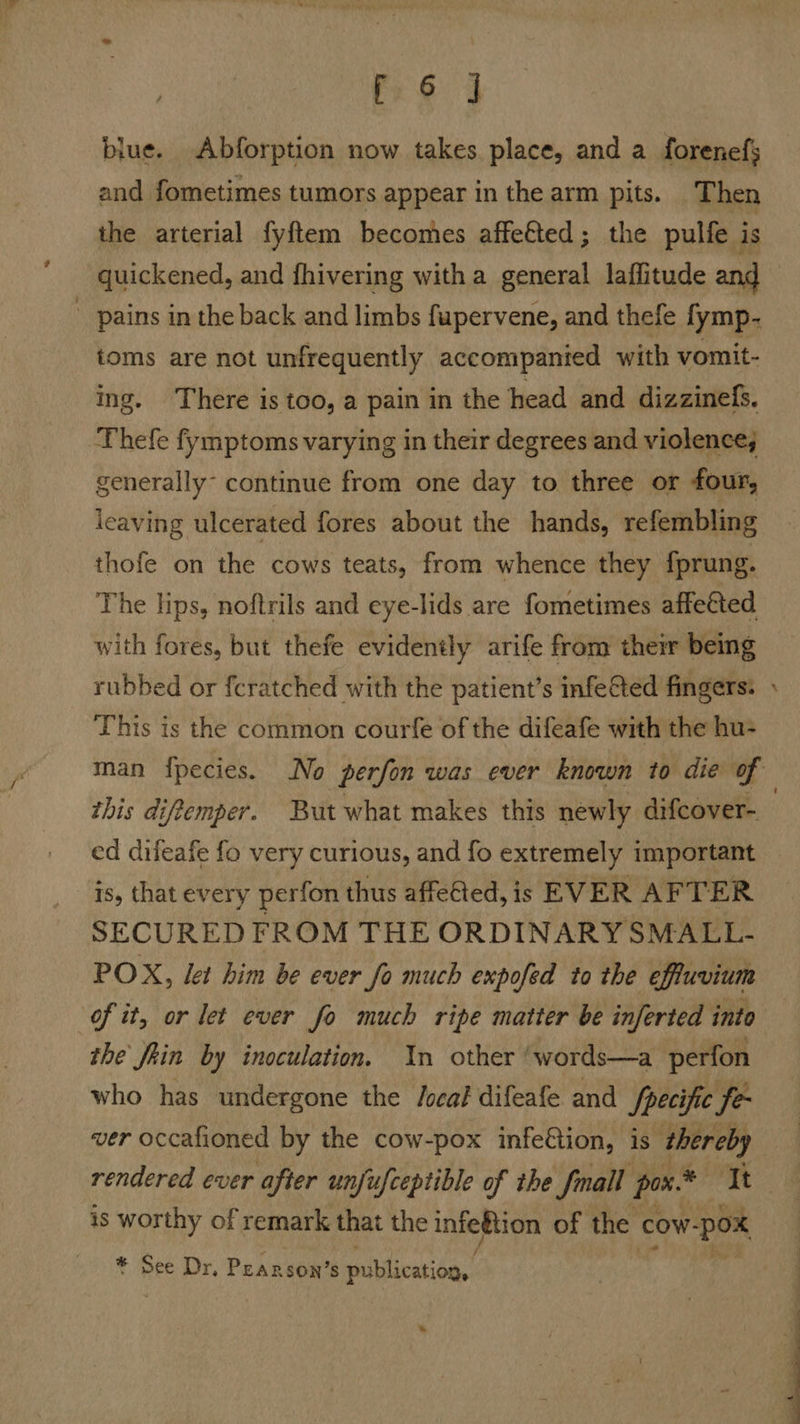 blue. Abforption now takes place, and a forenefs and fometimes tumors appear in the arm pits. Then the arterial fyftem becomes affeéted; the pulfe is quickened, and fhivering with a general laffitude and pains in the back and limbs fupervene, and thefe fymp- toms are not unfrequently accompanied with vomit- ing. There is too, a pain in the head and dizzinefs. Thefe fymptoms varying in their degrees and violence; generally continue from one day to three or four, leaving ulcerated fores about the hands, refembling thofe on the cows teats, from whence they fprung. The lips, noftrils and eye-lids are fometimes affetted with fores, but thefe evidently arife from them being rubbed or fcratched with the patient’s infeGted fingers: This is the common courfe of the difeafe with the hu- this difemper. But what makes this newly difcover- is, that every perfon thus affeGed, is EVER AFTER SECURED FROM THE ORDINARY SMALL- POX, let him be ever fo much expofed to the effuvium ‘of it, or let ever fo much ripe matter be inferted into the fein by inoculation. In other ‘words—a perfon who has undergone the /ocal difeafe and /pecific fe- ver occafioned by the cow-pox infe€tion, is thereby # is worthy of remark that the infegtion of the ¢ cow pox * See Dr, Pearson’s publication, *