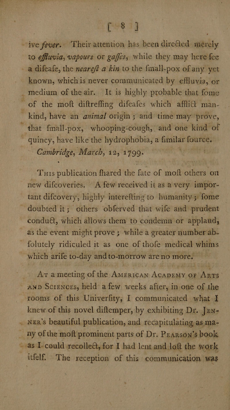 - ive fever. Their attention has been direfled mérely to effuvia, vapours or gaffes; while they may here fee a difeafe, the neareft a kin to the {mall-pox of any yet known, whichis never communicated by effluvia, or medium of the air. It is highly probable that fome of the moft diftreffing difeafes which affli€ man- ~ kind, have an animal origin ; and time may ‘prove, that fmall-pox, whooping-cough, and one kind of ~ quincy, have like the hydrophobia, a fimilar fource. isa ‘March, 12, 1799. : Tuis publication fhared the fate of moft others on new difcoveries. “A few received it as a very impor- tant difcovery, highly interefting to humanity 53) fome ~ doubted it; others obferved that wife and prudent condu@t, which allows them to condemn or applaud, as the event might prove ; while a greater number ab. ~ folutely ridiculed it as one of thofe medical whims which arife to-day and to-morrow are no more. Ar ameeting of the AMerican ACADEMY op) Ames ; and Screnogs, held afew weeks after, in one of the rooms of this Univerfity,; I communicated what I knew of this novel diftemper, by exhibiting Dr. Jzn- . NeR’s beautiful publication, and recapitulating as.ma- __ ny of the moft prominent parts of Dr. PrArson’s book ~ as T-could recolleé, for I had lent and loft the work itfelf, The reception of this communication was