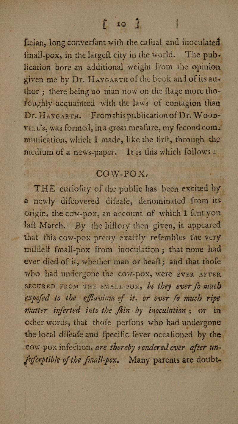 i «aa, ) fician, long converfant with the cafual and inoculated. fmail-pox, in the largeft city in the world. The pubs lication bore an additional weight from the opinion given me by Dr. Haycart# of the book and of its au thor ; there being no man now on the ftage more tho- oughly acquainted with the laws of contagion than Dr. Haycartu. From this publication of Dr. Woop- viti’s, was formed, ina great meafure, my fecond coms munication, which I made, like the firft, through the medium of a news-paper. It is this which follows : COW-POX, et - THE curiofity of the public has been excited by. a newly difcovered difeafe, denominated from its origin, the cow-pox, an account of which I fent you, Jaft March. By the hiftory then given, it appeared that this cow-pox pretty exattly refembles the very mildeft fmall-pox from inoculation; that none had ever died of it, whether man or beaft; and that thofe who had undergone the cow-pox, were EVER AFTER. SECURED FROM THE sMALL-Pox, be they ever fo much expofed to the effuvivm of it, or ever fo much ripe matter inferted into the Shin: by inoculation; or in other words, that thofe perfons who had undergone the local difeafe and fpecific fever occafioned by the cow-pox infeftion, are thereby rendered ever after un-. {ceptible of the Small Potts Many parents are doubt.