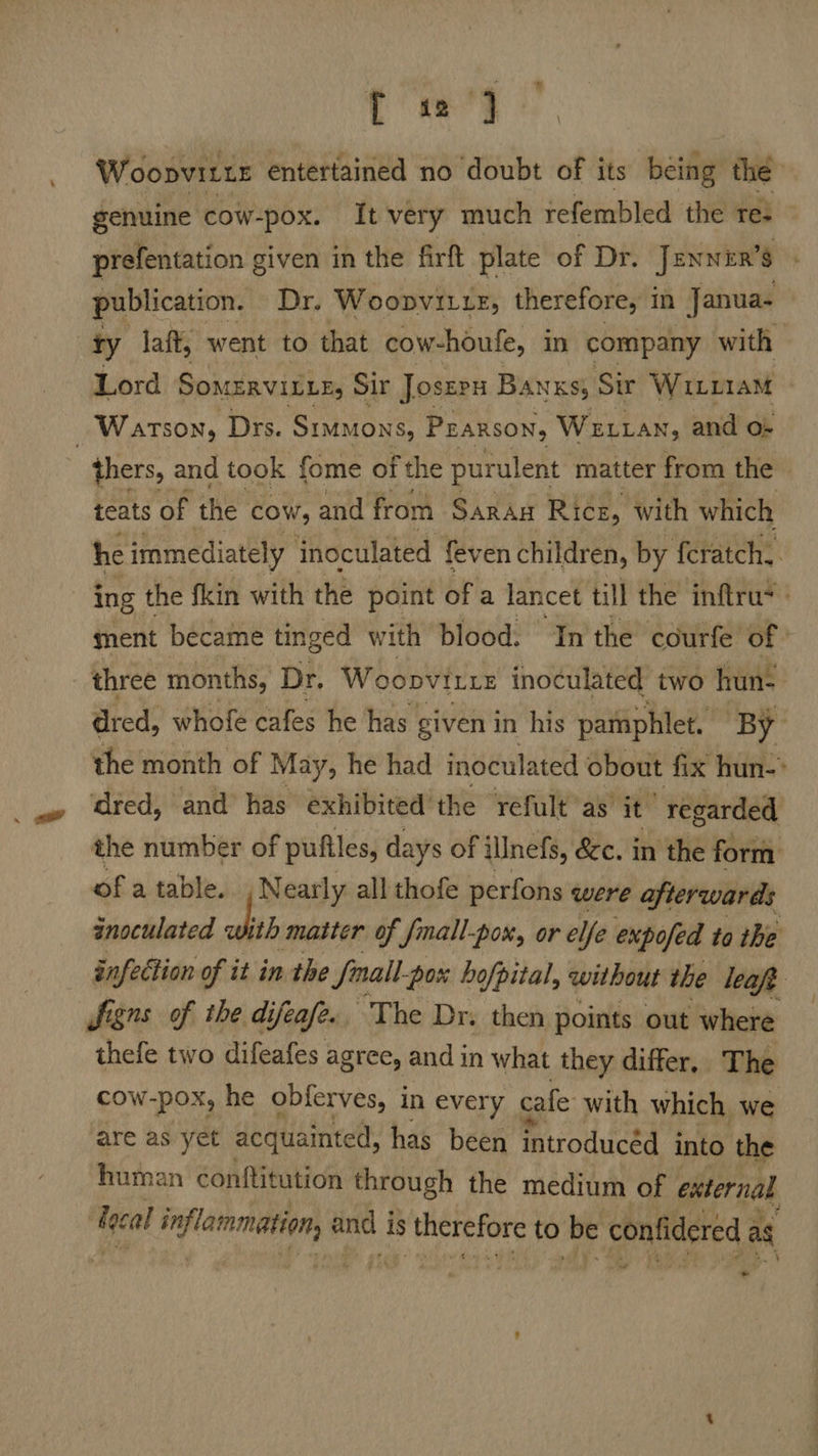 [ «2 Woopviite entertained no doubt of its being the genuine cow-pox. It very much refembled the res prefentation given in the firft plate of Dr. Jennen’s publication. Dr. Woopvitue, therefore, in Janua- ty laft, went to that cow-houfe, in company with Lord SOMERVILLE Sir Joszrx Banks; Sir WiLi1aM | Watson, Drs. Simmons, PEARSON, WELLAN, and o} thers, and took fome of the purulent matter from the teats of the cow, and from Saran Rice, with which he immediately inoculated fev en children, by feratch.. ing the fkin with the point ofa lancet till the inftru* ment became tinged with blood. Inthe courfe of: three months, Dr. Woopvitte inoculated two hun- dred, whofe cafes he has given in his pamphlet. By the month of May, he had inoculated obout fix hun-&gt; ‘dred, and has exhibited’ the refult’as it regarded the number of pufiles, days of illnefs, &amp;c. in the form ofatable. .N early all thofe perfons were afterwards anoculated wht matter of {mall-pox, ore Ie expofed to ihe infection of it in the Small: pox hofpital, without the leaf Signs of the di Uifeafe. The Dr. then points out where thefe two difeafes agree, and in what they differ, The cow-pox, he obferves, in every | cafe with which we are as yet acquainted, has been introducéd into the human contftitution through the medium of external lecal Lk apbilnic-ia and i is therefore to be confidered ag « -