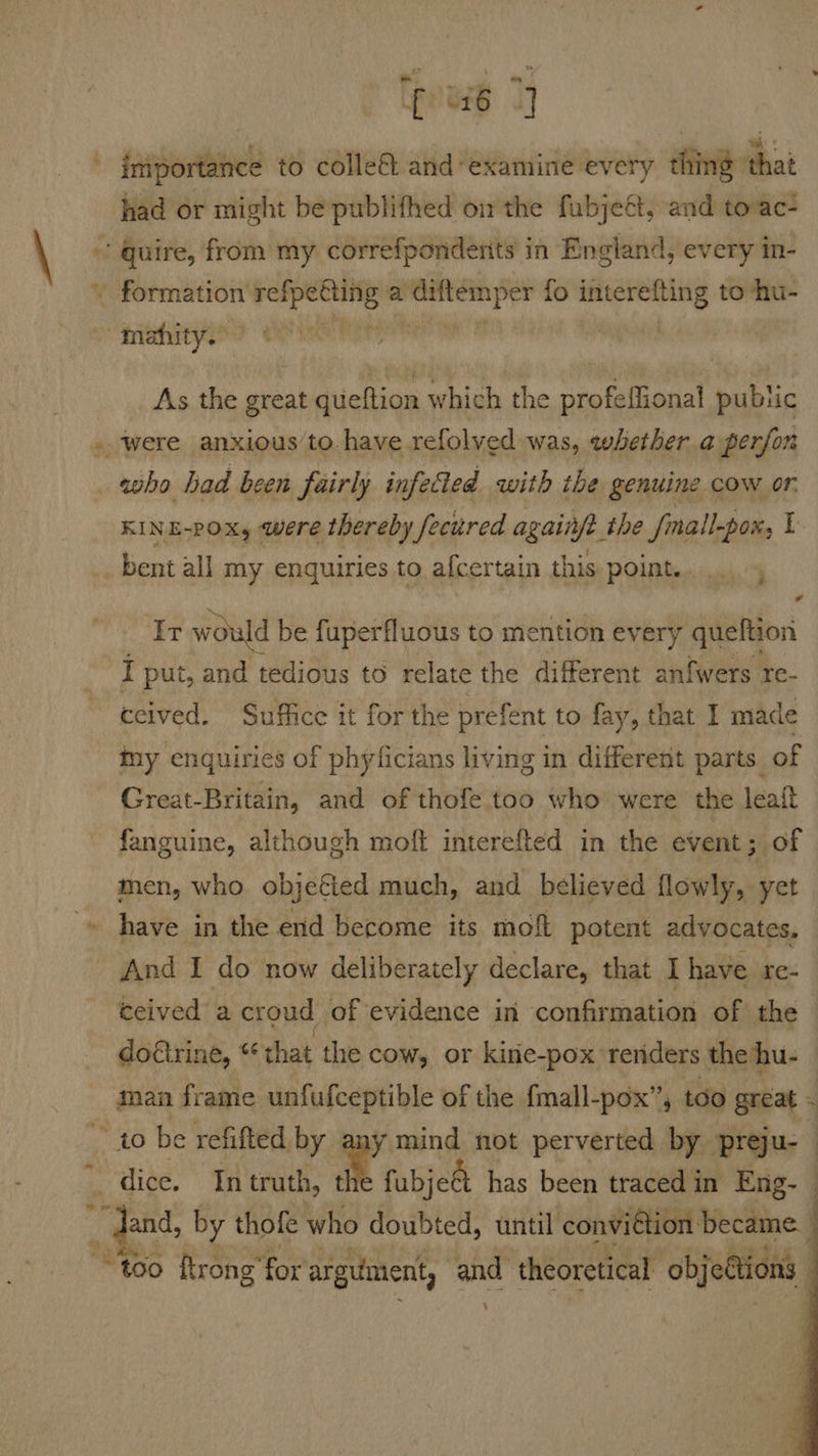 pub 7} ' fs ; a %: 4 iniportance to colle& and examine every thing that had or might be publifhed ow the fubjeét, and toac a As the great gueftion which the profeffional public were anxious’to have refolved was, whether a perfon who had been fairly infetted with the genuine COW oF. KINE-POx, were thereby fecured againjt the fnall-por, [ bent all my enquiries to afcertain this point. é * It would be fuperfluous to mention every queftion I put, and tedious to relate the different anfwers re- ecived. Suffice it for the prefent to fay, that I made my enquiries of phyficians living in different parts of Great-Britain, and of thofe too who were the leait fanguine, although moft interefted in the event; of men, who objefted much, and believed flowly, yet have in the end become its mofl potent advocates. And I do now deliberately declare, that I have re- ceived a croud of evidence in confirmation of the do€trine, *¢ that the cow, or kine-pox reriders the hu- man frame unfufceptible of the fmall-pox”, too great - _ dice. In truth, t fubjeét has been traced in Eng- -dand, by thofe who doubted, until convidion ‘became. | “too ftrong’ for argument, | and theoretical ‘objettions 4