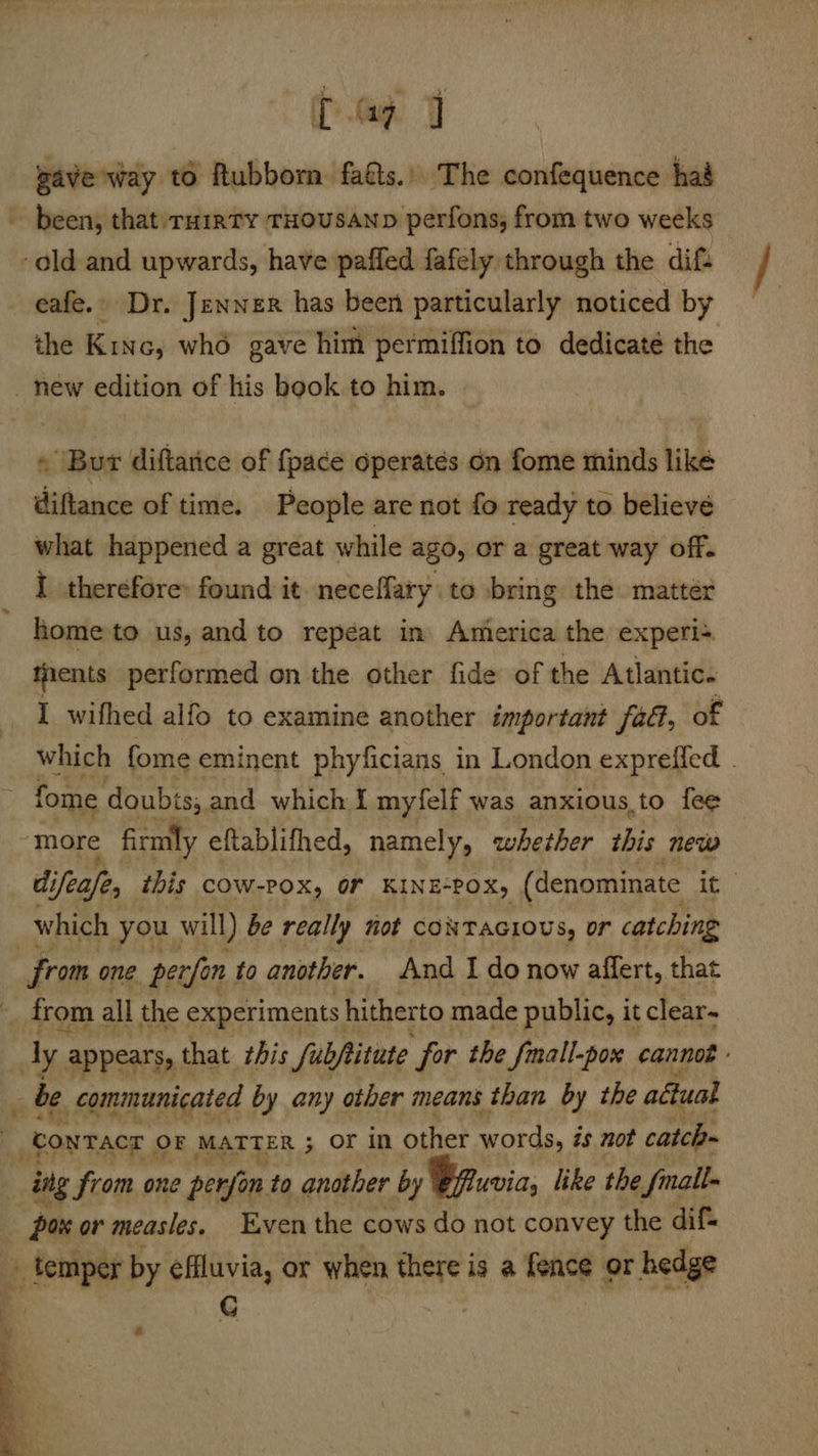 ae gave way to Rubborn fats. The confequence had been, that: ruirty THOUSAND perfons, from two weeks -ald and upwards, have paffed fafely through the dif. eafe.» Dr. Jenner has been particularly noticed by the Kinc, whd gave him permiffion to dedicaté the new edition of his book to him. « Bur diftarice of {pace operates on fome minds like diftance of time. People are not fo ready to believe what happened a great while ago, or a great way off. I therefore: found it. neceffary to bring the matter home'to us, and to repéat in America the experi= tients performed on the other fide of the Atlantic. I _wifhed alfo to examine another important fa@, of which fome eminent phyficians in London expreffed . — fome doubis;. and which { myfelf was anxious.to fee ‘more firmly eftablifhed, namely, whether this new di ifeafe, this cow-Pox, or KINE“POX, (denominate it: which you will) be really not CONTAGIOUS, or catching from one. perfon, to another. And I do now affert, that _ from all the experiments hitherto made public, it clear- dy; appears, t that zhis fubftitute for the JSmall-pox cannes _ be communicated by any other means than by the aétual “contact | OF MATTER ; OF in other words is not catch~ - ing from one perfon to another by Bpwia, like the 2 fmall- _ paw or measles, Even the cows do not convey the dif _ temper by effluvia, or when there is a fence or hedge . C sod é be 