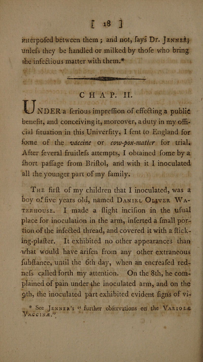 tf @ jntérpofed between them ; and not, Jays Dr. Jenwaity unlefs they be handled or milked by thofe who bring: thé infeGious matter withthem.* ty yi! b tticoae spits deeb chee: 2 rat eT iy é my tie ei pe a et ee a aE ay, to . - - awk ae CH A'P. It.  Us DER a ferious gainneiod of effatinva a publia benefit, and conceiving it, moreover, aduty in my offi- cial fituation in this Univerfity, I fent to England for fome of the vaccine or. cow-pox-matier for trials After feveral fruitlefs attempts, I obtained fome by a all the younger part of my family. _ Tue firft of my children that I inoculated, was a boy of five years old, named Danie, Orgyver Wa- TERHOUSE. I. made a flight incifion in the afual place for inoculation in the arm, inferted a {mall por- tion of the infeéted thread, and. covered it with a ftick- ing-plafter. It exhibited no other appearances: than what would have arifen from any other extraneous fubftance, uatil the 6th day, when an encteafed red- ~ nefs called forth my attention. On the 8th, he com: plained of | pain. under the inoculated arm, and on the gth, the inoculated part exhibited evident figns of Vis »* See JENNER’s ‘ ‘ further obfervations on ‘the Vario De Vaceina.® * paced 