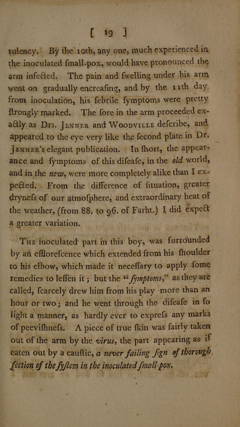 ( ft | rulency.’ By the 10th, any one, much experienced in, the inoculated {mall-pox, would have pronounced the arm infe€led, The pain and {welling under his arm went on gradually encreafing, and by the 11th day. from inoculation, his febrile fymptoms were pretty ftrongly marked. The fore in the arm proceeded ex- aétly as Drs. Jenner and Woopvi Le defcribe, and appeared to the eye very like the fecond plate in Dr. Jennzr’s elegant publication. In fhort, the appeat- ance and fymptoms of this difeafe, in the old world, and in the new, were more completely alike than L ex- peéted.. From the difference of fituation, greater drynefs of our atmofphere, and extraordinary heat of the weather, (from 88, to 96. of Farht.) 1 did expeét a greater variation. a | - Tue inoculated part in this boy, was furrounded by at efflorefcence which extended from his fhoulder to. his elbow, which made it neceflary to apply fome remedies to leffen it ; but the “ /ymptoms,” as they are called, f{carcely drew him from his play more than an hour or two; and he went through the difeafe in fo light a manner, as hardly ever to exprefs any marks of peevifhnefs. A picce of true {kin was fairly taken out of the arm by the virus, the part appearing as if eaten out by a cauftic, a never failing fign of thorough, fection of the fyftem in the inoculated fmall-por.