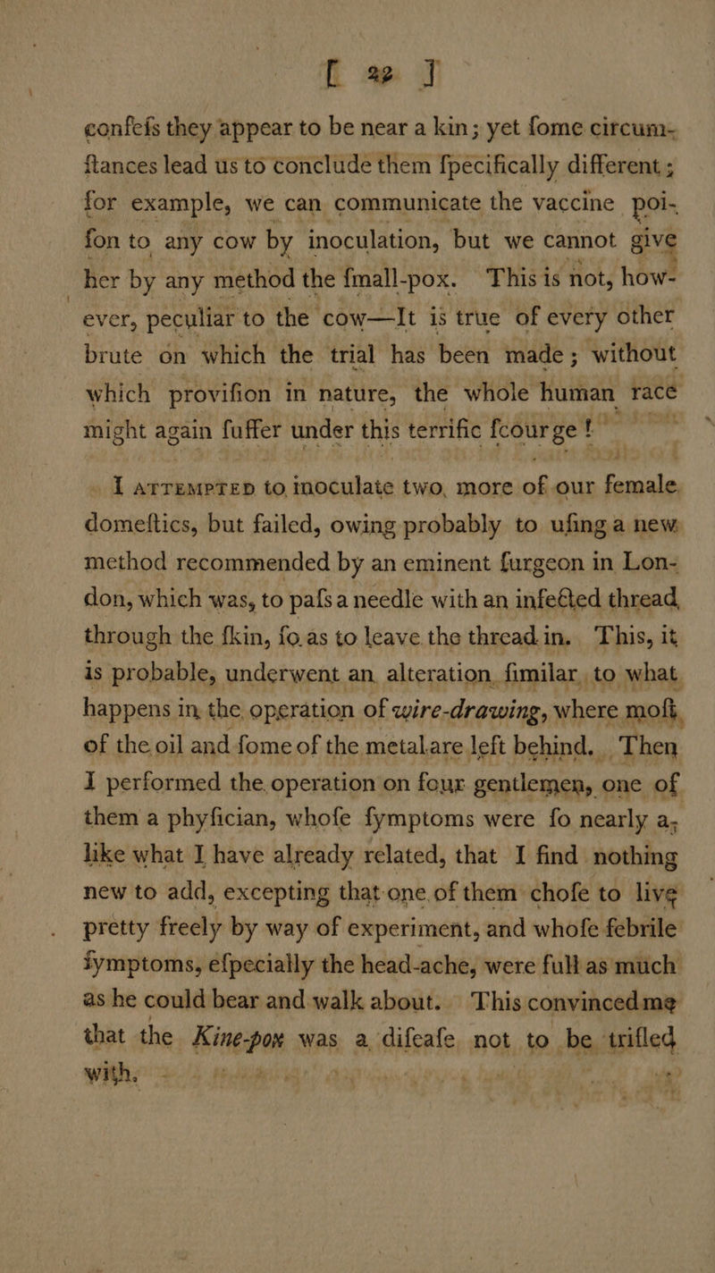 confefs they appear to be near a kin; yet fome circum- flances lead us to conclude them fpecifically different ; for example, we can communicate the vaccine por fon to any cow by inoculation, but we cannot give her by any method the fmall-pox. This is not, how- ever, pectliar to the ‘cow—lIt is true of every other brute on which the trial has been made; without which provifion in nature, the whole husiae race might again fuffer under this t terrific fcour ge! Aas I ArreMPTED to, Seotilate two, more of our sale domettics, but failed, owing probably to ufing a new method recommended by an eminent furgeon in Lon- don, which was, to pafsa needle with an infeéted thread, through the fkin, fo.as to leave the thread in. This, it is probable, underwent an, alteration, fimilar, to what. happens i in, the. operation of wire- drawing, where moft, of the oil and fome of the metal are left behind, Then J performed the. operation on four arnt wiih one of them a phyfician, whofe fymptoms were fo nearly a; like what I have already related, that I find nothing new to add, excepting that one of them chofe to live pretty freely by way of experiment, and whofe febrile fymptoms, efpecially the head-ache, were full as much as he could bear and walk about. This convinced me that the thinti ek was a difeafe not Pos be ee,