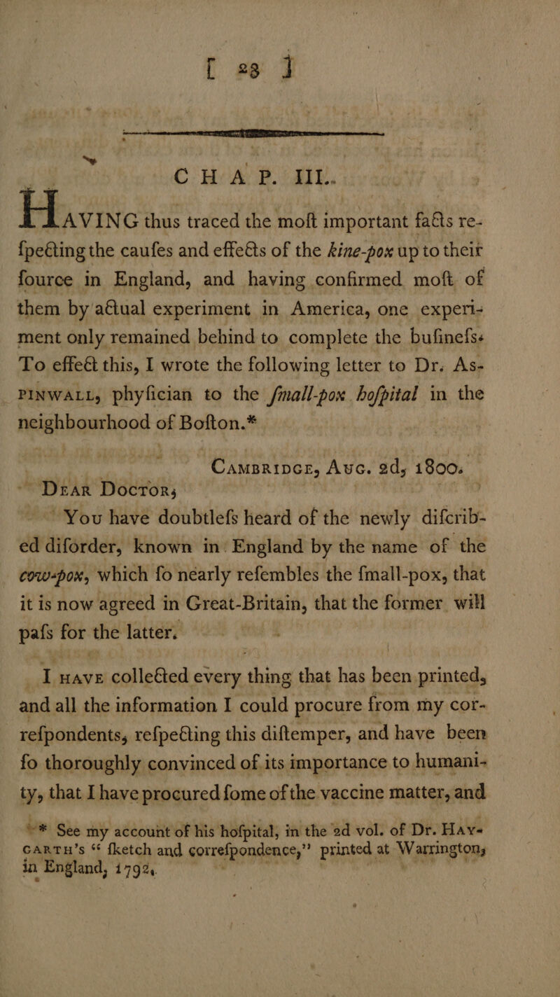 [ 23 J ieoeed te ‘v CHAP. III... Havin G thus traced the moft important fa&ts re- {fpeéting the caufes and effeéts of the kine-pox up to their fource in England, and having confirmed moft of them by actual experiment in America, one experi- ment only remained behind to complete the bufinefss To effeét this, I wrote the following letter to Dr. As- _ Pinwatt, phyfician to the fmall-pox hofpital in the neighbourhood wf Bofton.* | we Camarines, Ave. 2d, 1800. ~ Dear Docror; on You have doubtlefs heard of the newly difcrib- ed diforder, known in’ England by the name of the cow-pox, which fo nearly refembles the fmall-pox, that it is now agreed in Great-Britain, that the former will pafs ne the latter. I wave colle&ed every pe that has Sat printed, and all the information I could procure from my cor- refpondents, refpefting this diftemper, and have been fo thoroughly convinced of its importance to humani- ty, that I have procured fome of the vaccine matter, and ~* See my account of his hofpital, in the 2d vol. of Dr. Hay- cartu’s “ fketch and PRT HERCT printed, at Wag tone