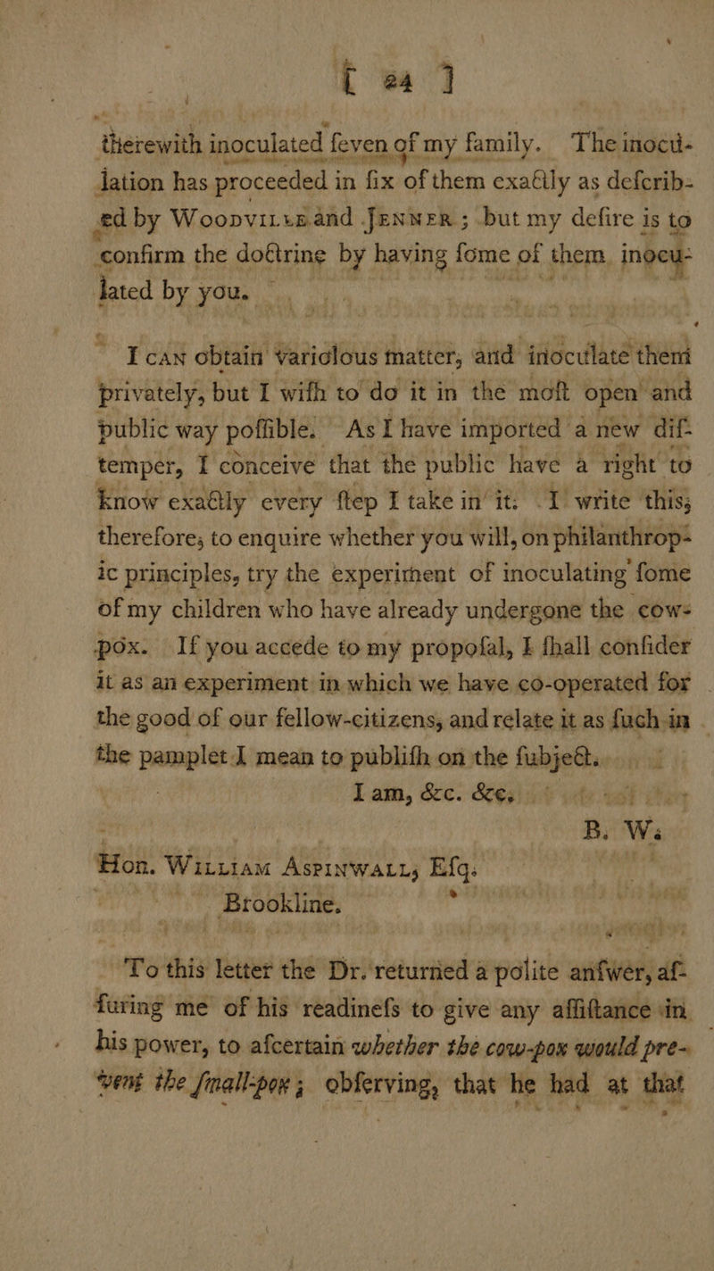 t wad therewith inoculated feven nof my family. The inocu- ation has proceeded i in fix of them exa€lly as defcrib= ed by Woopvirtnand Jenner ; but my defire is to confirm the do€tring by having fome ot them, ingeu- lated by you. ~ y : ¢ I can obtain Variclous matter, and inoculate theni privately, but I wifh to do it in the moft open’ and public way poflible. As I have imported a new dif- temper, I conceive that the public have a right to know exaéily every ftep I take init. I) write this; therefore; to enquire whether you will, on philanthrop- ic principles, try the experithent of inoculating fome of my children who have already undergone the cows pox. If you accede to my propofal, I hall confider it as an experiment in which we have co-operated for the good of our fellow-citizens, and relate it as fuch in - the — J mean to publith on the fabjedts Lam, &c. &¢3iihe ite vol ee B. Ws: Hon, Wititam AsPinwatt; Efq. an hI _ Brookline. F To this letter the Dr. returned a polite anfwer, af- furing me’ of his readinefs to give any afliftance in, bis yeaa to afcertain whether the cow-pox would pre~ ‘vent the fmall-pox ; obferving, that he had at that