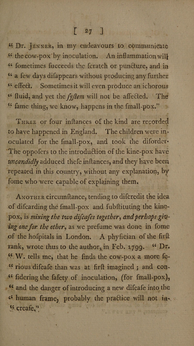 L ead * Dr. Jenwek, in my endeavours to. communicate §¢ the cow-pox’by inoculation. | An inflammation wil} «¢ fometimes fucceeds the {cratch or puncture, and in *¢ a few days difappears without producing any further §* effect. Sometimesit will even produce an, ichorous “6 fluid, and yet the /y/em will not be affetted. | The ** fame thing, we know, happens in the fmall-pox.” » Turez or four inftances of the kind are recorded to have happened in England. The children were in- oculated for the fmall-pox, and took the diforder: ‘The oppofers to the introduétion of the kine-pox have uncandidly adduced thefe inftances, and they have been Tepeated in this country, without any explanation, by fome who were capable of explaining them. , ANOTHER circumftance, tending to difcredit the idea of difcarding thd {mall-pox and fubftituting the kine- pox, is mixing the two difeafes together, and perbaps git- ing one for. the other, as we pre{ume was done in fome of the hofpitalsin London. A phyfician. of the firlt ‘rank, wrote thus to the author,,in Feb. 1799. °° Dr. ‘$ W. tells me, that he finds the cow-pox a more {e- ** rious difeafe than was at firft imagined ; and con- * fidering the fafety of inoculation, (for fmall-pox), »“ and the danger of introducing a new difeafe into the a human frame, prope the praétice will not ian &amp; creafe,” a | —