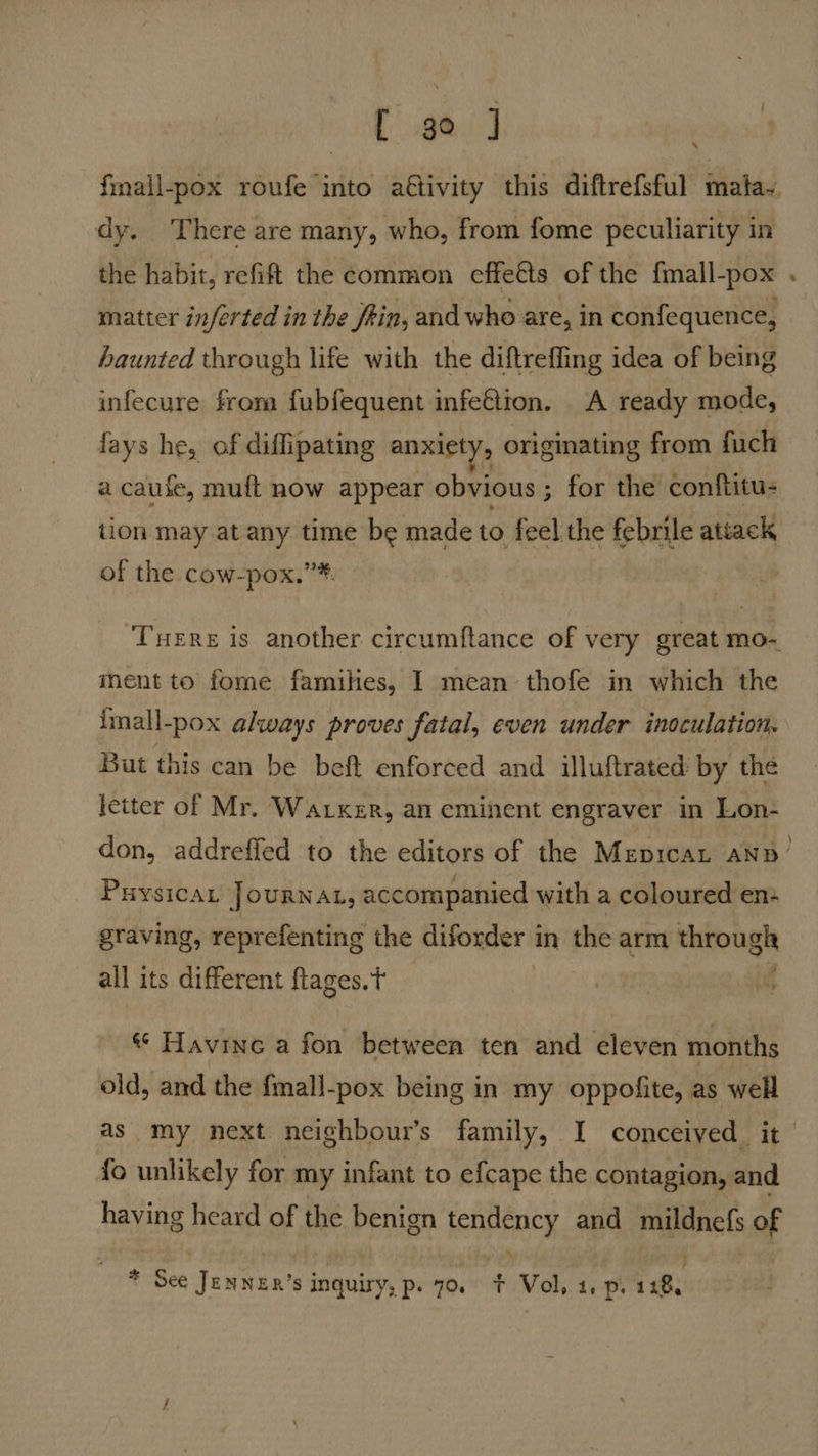 dy. There are many, who, from fome peculiarity in the habit, refift the common effetts of the {mall-pox matter inferted in the fein, and who are, in confequence, haunted through life with the diftreffing idea of being infecure from fubfequent infeGtion. A ready mode, fays he, of diflipating anxiety, originating from fuch a cause, muft now appear obvious ; for the conftitu- tion may at any time be made to feel the febrile ateack of the cow-pox.’* ment to fome famihes, I mean thofe in which the imall-pox always proves fatal, even under inoculation. But this can be beft enforced and illuftrated by the letter of Mr. Wacker, an eminent engraver in Lon- Puysica, JOURNAL, accompanied with a coloured en+ 3 : P ) graving, reprefenting the diforder in the arm through all its different ftages.t | we « Havine a fon between ten and eleven months old, and the fmall-pox being in my oppofite, as well as my next neighbour’s family, I conceived it fo unlikely for my infant to efcape the contagion, and having heard of the benign tendency and mildnefs of Naeds: * See JENNER’s inquiry, p. 70. + Vol. 4, p. 128,