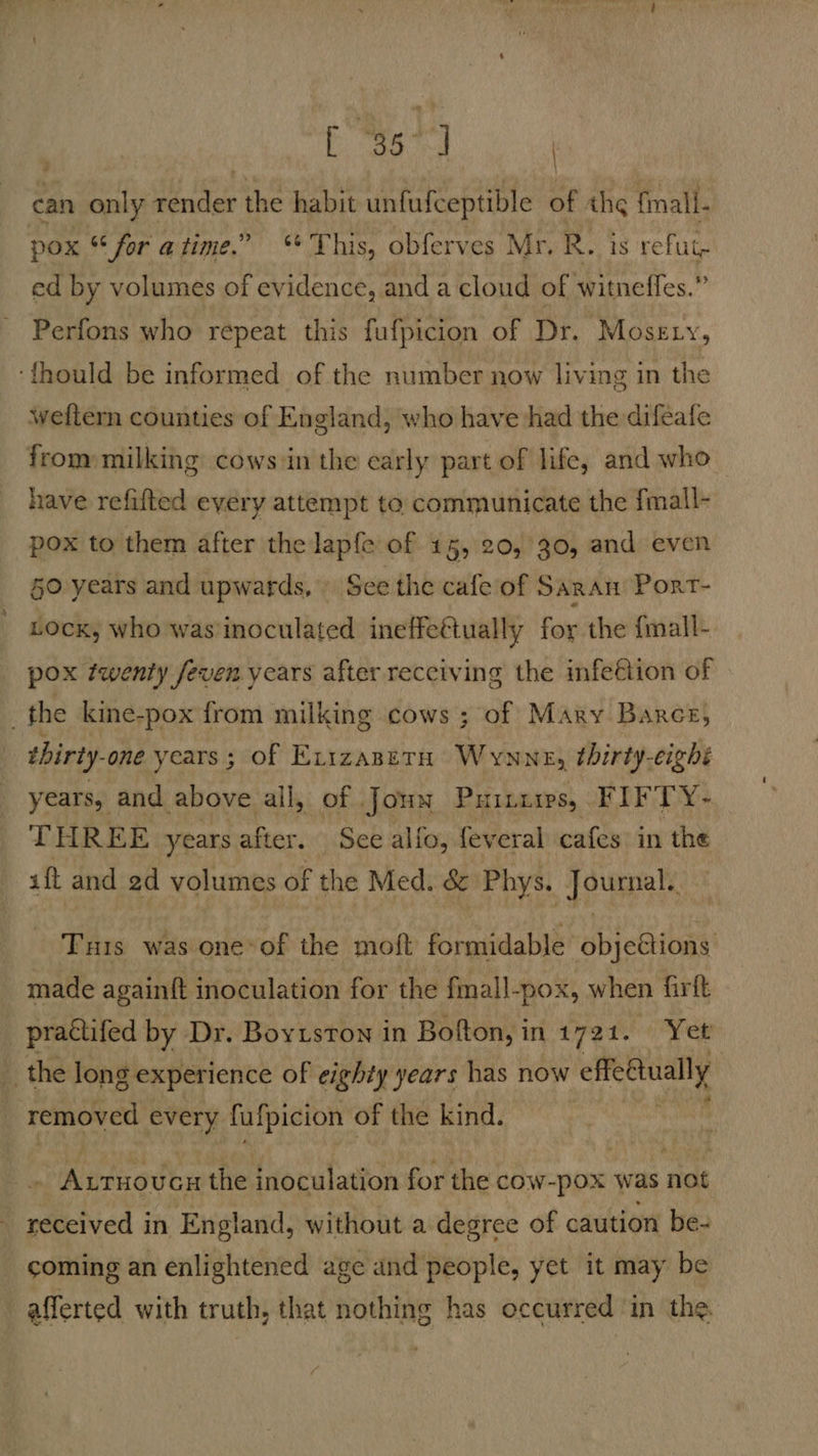 [ “35° J | can only dee the habit unfufceptible of thg fmall. pox “ for atime.” ‘This, obferves Mr. R. is refut ed by volumes of evidence, and a cloud of witneffes.” Perfons who repeat this fufpicion of Dr. Mosety, ‘{thould be informed of the number now living in the weftern counties of England, who have had the difeafe from milking cows in the early part of life, and who have refifted every attempt to communicate the fmall- pox to them after the lapfe of 15, 20, 30, and even §0 years and upwards, See the cafe of Saran Port- Lock, who was inoculated ineffettually for the {mall- pox twenty feven years after receiving the infeétion of the kine-pox from milking cows ; of Mary Barce, thirty one years; of Exizaperu Wynne, thirty-cighé years, and. above all, of Joun PHILLIPS, FIFTY- THREE years after. See alfo, feveral cafes in the aft and 2d volumes of the Med. &amp; Phys. Journal. Tuis was one of the mott formidable objeftions made again{t inoculation for the fmall-pox, when firft _ practifed by Dr. Boytston in Bofton, in 1721. Yet’ the long g experience of eighty years has now effedtually removed every fufpicion of the kind. SAtmovta the inoculation for the cow-pox was not eed: in England, without a degree of caution be- coming an enlightened age and people, yet it may be afferted with truth, that nothing has occurred in the.
