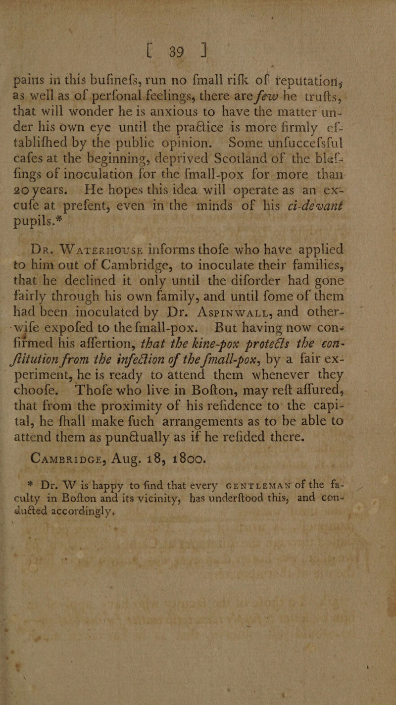 ee hee pains in this bufinefs, run no fmall rifk of teputation, that will wonder he is anxious to have the matter un- der his own eye until the praétice is more firmly ef: tablifhed by the public opinion. Some unfuccefsful cafes at the beginning, deprived Scotland of the blef- {ings of inoculation for the {mall-pox for more than gzoyears. He hopes this idea will operate as an ex+ cufe at prefent, even in'the minds of his ci-devant pupils.* | | : | Dr. Waternouss informs thofe who have applied to him out of Cambridge, to inoculate their families, that he declined it only until the diforder had gone fairly through his own family, and until fome of them had been inoculated by Dr. Asprnwatt, and other- -wife expofed to the fmall-pox. But having now con- firmed his affertion, that the kine-pox protects the con- JStitution from the infection of the fmall-pox, by a fair ex- periment, he is ready to attend them whenever they choofe. Thofe who live in Bofton, may reft affured, that from the proximity of his refidence to’ the capi- tal, he fhall make fuch arrangements as to be able to attend them as punétually as if he refided there. Camerince, Aug. 18, 1800. 4 Dr. W is happy to find that every crentremaN of the fa- culty in Bofton and its vicinity, has underftood this, and: con- duced accordingly.
