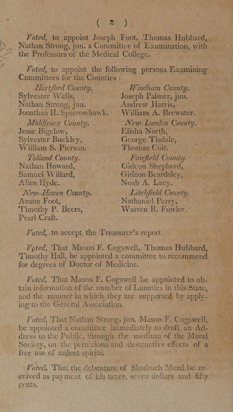  : as ae sted; ‘10 appoint Joseph yee Tie Hubbar a e Ce : Nathan Strong, | jun. a Committee of es with | ie  Voted, to appoint the following persons Esaminingy ee    Committees for the Counties : oe Ce Hartford Co ant, Windham County. es oe Sylvester Welle 700 300 ao oseph Palmer, jun. Rt oe Nathan Strong, | jun. as _ Andrew Harris, iy Jonathan H. Sparrowhawk. | William A. Brewster, x Middlesex County. Pe — New-London Counts ry: wean: Jesse Bigelow, Elisha North, _ ee Sylvester Buckley, = ——s- George Tisdale, Dae Be Wilkam S.:Pierson,,. . ° Vhomas Coit 7 ee 1 olland County. = 6) Wi airfield Counts ie ee Nathan Howard, ow. > Gideon Shepherd, te Samuel Willard, . Gideon Beardsley, eee Allen Hyde. < 4 Noah A. lacy. -— _ New-Haven County. + Litchfield County. Anson Foot, vent : Nathaniel Perry; <* Timothy P. Beers, ee Warren R, Fowler. ee Pearl Craft. ee : eee oo   ak ape to accept the Treasurer’s report. Ko ted, That Mason fF, Cog swell,. Thomas Vanes . Timothy Hall, be appointed a committee to recommend x for degrees of Doctor of Medicine, : : ss ¥; Voted, That. Mason i Capeccll be sigeied to ‘ob- :  | ing to the ‘General Association, Voted, That N: athan Strong g, jun. Mason B Cogswell, my be appointed a cominittee immediately to draft an Ad. dress to the Public, through the medium of the Moral’. Society, on the pernicious and destr uctive effects: of a free use of ardent § spittig. ik) te oe Vo oted, That the dé cbenture “of Shagratht Mead be ré- ecived as payment of his taxes, SCV en dollars and) nity cents, |