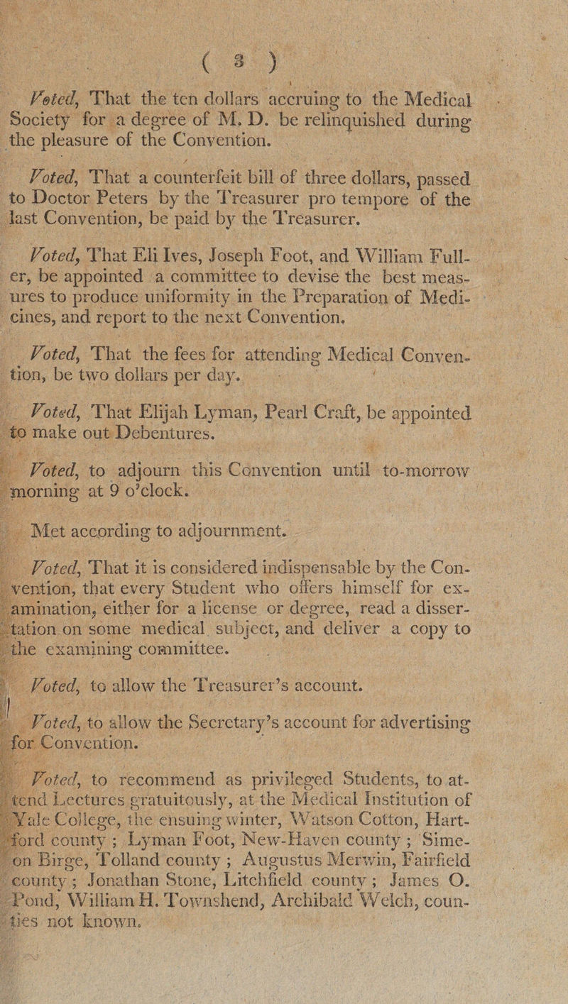 Cast a oted, That iis’ ten dollars. accruing to ‘the Medical y | Soccer for a degree of M. D. be ret curing: | the pleasure “of ae Convention. . . - Poted, That a counterfeit bill of three dollars, ea. to Doctor Peters by the Treasurer pro tempore of the | : dast Convention, be paid by the 3 reasurer, — _ Voted, oh Eli Ives, Joseph Foot, and. William Pal a er, be appeinted: a committee to devise the best meas- ures to produce uniformity in the Preparation of Medi- | TES and report to the next Convention. - Voted, ‘That. the fees oy attending Medical Conven- : tion, be two dollars per day.          TF oted, That E lijah Ly man, Pearl Craft, be anpolnicd ) make out Debentures. St ; Et Voted, to sdious this a onyention ae to-morrow pe at 9 0 cle fs i : Met according to adjournment. - : Ad ee ‘That it is considered ladicncrbalst: by the Con. ention, that every Student who offers himself for ex- ination, either for a license or degree, read a disser- ation on some medical subject, aud oe a copy to 1€ examining committee. Foted, to allow the Tre asurer’s account.  be Toted, to allow the Secretary’ s account ap advertising a onvention. | :         feted, to recommend as privileged Students, to at- nd Lectures eratuitously, at the Medical Institution of Tale College, the ensuing winter, Watson Cotton, Hart- rd coun ty ; Lyman hot: NewlHaven county ; Sime- on Birge, Tolland county ; Augustus Merwin, Fairfield county ; Jonathan Stone, Litchfield county; James O. Pond, William H. Towns shend, Archibald Welch, coun- fies not known.» , | 