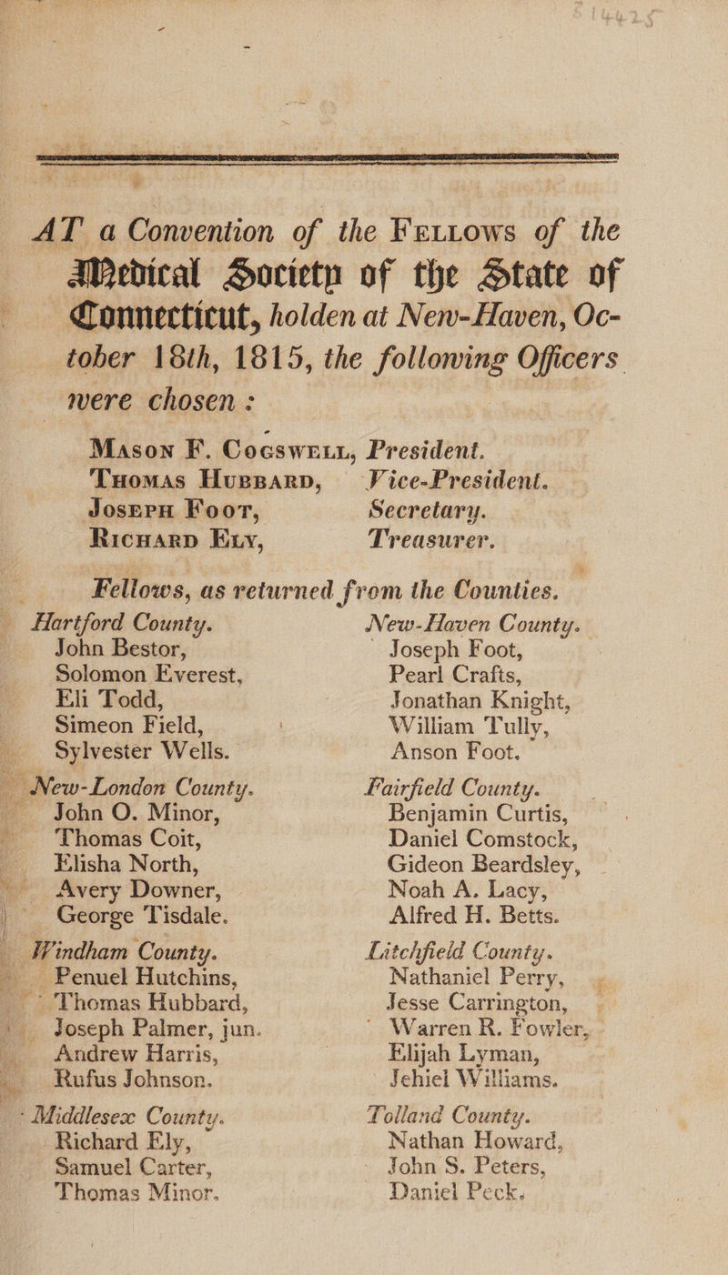  AT a Convention of the Fettows of the Ajedical Horciety of the State of Connecticut, holden at New-Haven, Oc- tober 18th, 1815, the following Officers mere chosen : | Mason F. Cocsweu, President. Tuomas Hupparp, Vice-President. JosErH Foor, Secretary. Ricuarp Exy, Treasurer. Fellows, as returned from the Counties.  John Bestor, Solomon E.verest, Eli Todd, Simeon Field, Sylvester Wells. - John O. Minor, ‘Thomas Coit, Elisha North, Avery Downer, George Tisdale. Windham County. _ Penuel Hutchins, ~ Thomas Hubbard, Andrew Harris, Rufus Johnson. ‘ Middlesex County. Richard Ely, Samuel Carter, Thomas Minor. New-Haven County. Joseph Foot, Pearl Crafts, Jonathan Knight, William Tully, Anson Foot, Fairfield County. Benjamin Curtis, Daniel Comstock, Gideon Beardsley, _ Noah A. Lacy, Alfred H. Betts. Litchfield County. Nathaniel Perry, Jesse Carrington, ' Warren R. Fowler, - Elijah Lyman, Jehiel Willams. Tolland County. Nathan Howard, John S. Peters, Daniel Peck.