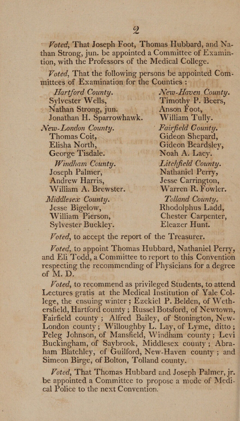 Hartford County. Sylvester Wells, - Nathan Strong, jun. New-London County. Thomas Coit, Elisha North, George Tisdale. Windham County. Joseph Palmer, Andrew Harris, Middlesea: County. Jesse Bigelow, William Pierson, Sylvester Buckley. William Tully. Gideon Shepard, Gideon Beardsley, Noah A. Lacy. Litchfield County. Nathaniel Perry, Jesse Carrington, Lolland County. Rhodolphus Ladd, Chester Carpenter, Eleazer Hunt. Voted, to accept the report of the Treasurer. Voted, to appoint Thomas Hubbard, Nathaniel Perry, and Eli T odd, a Committee to report to this Convention respecting the recommending of Physicians for a degree of M. D. Voted, to recommend as privileged Students, to attend Lectures gratis at the Medical Institution of Yale Col- | lege, the ensuing winter ; Ezekiel P. Belden, of Weth- ersfield, Hartford county ; Russel Botsford, of Newtown, Fairfield county ; Alfred Bailey, of Stonington, New- London county; Willoughby L. ‘Lay, of Lyme, ditto; Peleg Johnson, of Mansfield, Windham county; Levi Buckingham, of Saybrook, Middlesex county ; Abra- ham Blatchley, of Guilford, New-Haven county ; and Simeon Birge, of Bolton, Tolland county. Voted, ‘That Thomas Hubbard and Joseph Palmer, jr. be appointed a Committee to propose a mode of Medi. cal Police to the next Convention.